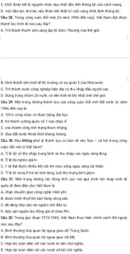 C. khối đoàn kết là nguyên nhân duy nhất dẫn đến thẳng lợi của cách mạng
D. một dân tộc nhỏ bé, nếu đoàn kết nhất trí cuối cùng nhất định thẳng lợi.
Câu 28. Trong công cuộc Đổi mới (từ nǎm 1986 đến nay). Việt Nam đạt được
thành tựu kinh tế nào sau đây?
A. Trở thành thành viên sáng lập tổ chức Thương mại thê giới
B. Hình thành nền kinh tế thị trường có sự quản lí của Nhà nướC.
C. Trở thành nước công nghiệp hiện đại có thu nhập đầu người cao
D. Đứng trong nhóm 20 nước có nền kinh tế lớn nhất trên thế giới.
Câu 29. Một trong những thành tựu của công cuộc Đổi mới đất nước từ nǎm
1986 đến nay là:
A. 100%  công nhân có được bằng đại họC.
B. trở thành cường quốc số 1 của châu Á.
C. xóa thành công tình trạng tham nhũng.
D. đưa đất nước thoát khỏi khủng hoảng.
Câu 30: Đâu không phải là thành tựu cơ bản về vǎn hóa - xã hội trong công
cuộc đổi mới ở Việt Nam?
A. Tỉ lệ hộ có thu nhập trung bình và thu nhập cao ngày càng tǎng.
B. Tỉ lệ hộ nghèo giảm.
C. Y tế đạt được nhiều tiến bộ khi mức sống ngày càng cải thiện.
D. Tỉ lệ tử vong ở trẻ sơ sinh tǎng, tuổi thọ trung bình giảm.
Câu 31: Một trong những tác động tích cực mà quá trình hội nhập kinh tế
quốc tế đem đến cho Việt Nam là
A. nhận chuyển giao công nghệ miễn phí.
B. được miễn thuê khi bán hàng nông sản.
C. dễ dàng tiếp cận với nguồn vốn đầu tư.
D. tiếp cận nguồn lao động giá rẻ châu Phi
Câu 32: Trong giai đoạn 1975-1985, Việt Nam thực hiện chính sách đối ngoại
nào sau đây?
A. Bình thường hóa quan hệ ngoại giao với Trung QuốC.
B. Bình thường hóa quan hệ ngoại giao với Mỹ.
C. Hợp tác toàn diện với các nước tư bản chủ nghĩa.
D. Hợp tác toàn diện với các nước xã hội chủ nghĩa.