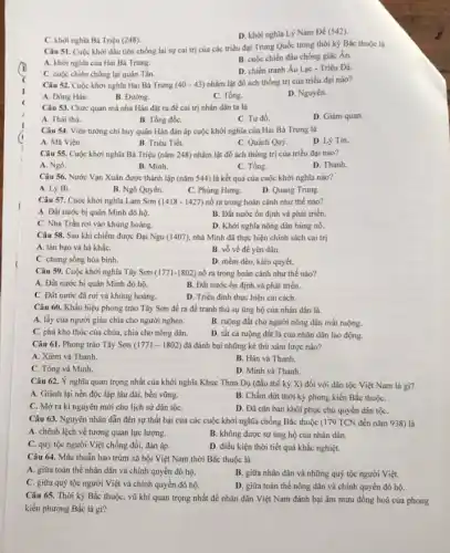 C. khời nghĩa Bà Triệu (248).
D. khơi nghĩa Lý Nam Đế (542)
Câu 51. Cuộc khới đầu tiên chống lại sự cai trị của các triều đại Trung Quốc trong thời kỳ Bắc thuộc là
A. khời nghĩa của Hai Bà Trưng.
C. cuộc chiến chống lại quân Tần.
B. cuộc chiến đấu chống giặc Ân.
D. chiến tranh Âu Lạc - Triệu Đà.
Câu 52. Cuộc khởi nghĩa Hai Bà Trưng (40-43) nhằm lật đổ ách thống trị của triều đại nào?
A. Đông Hán.
B. Đường.
C. Tống.
D. Nguyên.
Câu 53. Chức quan mà nhà Hán đặt ra để cai trị nhân dân ta là
A. Thái thú.
B. Tổng đốC.
C. Tư đồ.
D. Giám quan.
Câu 54. Viên tướng chi huy quân Hán đàn áp cuộc khởi nghĩa của Hai Bà Trung là
A. Mã Viện.
B. Triệu Tiết.
C. Quách Quỳ
D. Lý Tín.
Câu 55. Cuộc khởi nghĩa Bà Triệu (nǎm 248) nhằm lật đổ ách thống trị của triều đại nào?
A. Ngô.
B. Minh.
C. Tống.
D. Thanh.
Câu 56. Nước Vạn Xuân được thành lập (nǎm 544) là kết quả của cuộc khởi nghĩa nào?
A. Lý Bí.
B. Ngô Quyền.
C. Phùng Hưng.
D. Quang Trung.
Câu 57. Cuộc khởi nghĩa Lam Sơn (1418-1427) nổ ra trong hoàn cảnh như thế nào?
A. Đất nước bị quân Minh đô hộ.
B. Đất nước ổn định và phát triển.
C. Nhà Trần rơi vào khủng hoảng.
D. Khởi nghĩa nông dân bùng nổ.
Câu 58. Sau khi chiếm được Đại Ngu (1407), nhà Minh đã thực hiện chính sách cai trị
A. tàn bạo và hà khắC.
B. vỏ về đề yên dân.
C. chung sống hòa bình.
D. mềm déo, kiên quyết.
Câu 59. Cuộc khởi nghĩa Tây Sơn (1771-1802) nổ ra trong hoàn cánh như thế nào?
A. Đất nước bị quân Minh đô hộ.
B. Đất nước ổn định và phát triển.
C. Đất nước đã rơi và khủng hoảng
D. Triều đinh thực hiện cải cách.
Câu 60. Khẩu hiệu phong trào Tây Sơn đề ra để tranh thủ sự ủng hộ của nhân dân là
A. lấy của người giàu chia cho người nghèo.
B. ruộng đất cho người nông dân mất ruộng.
C. phá kho thóc của chúa, chia cho nông dân.
D. tất cả ruộng đất là của nhân dân lao động.
Câu 61. Phong trào Tây Sơn (1771-1802) đã đánh bại những kẻ thù xâm lược nào?
A. Xiêm và Thanh.
B. Hán và Thanh.
C. Tống và Minh.
D. Minh và Thanh.
Câu 62. Ý nghĩa quan trọng nhất của khởi nghĩa Khúc Thừa Dụ (đầu thế kỷ X)đối với dân tộc Việt Nam là gì?
A. Giành lại nền độc lập lâu dài, bền vững.
B. Chấm dứt thời kỳ phong kiến Bắc thuộC.
C. Mở ra ki nguyên mới cho lịch sử dân tộC.
D. Đǎ cǎn bản khôi phục chủ quyền dân tộC.
Câu 63. Nguyên nhân dẫn đến sự thất bại của các cuộc khởi nghĩa chống Bắc thuộc (179 TCN đến nǎm 938) là
A. chênh lệch về tương quan lực lượng.
B. không được sự ủng hộ của nhân dân.
C. quý tộc người Việt chống đối, đàn áp.
D. điều kiện thời tiết quá khắc nghiệt.
Câu 64. Mâu thuẫn bao trùm xã hội Việt Nam thời Bắc thuộc là
A. giữa toàn thể nhân dân và chính quyền đô hộ.
B. giữa nhân dân và những quý tộc người Việt.
C. giữa quý tộc người Việt và chính quyền đô hộ.
D. giữa toàn thể nông dân và chính quyền đô hộ.
Câu 65. Thời kỳ Bắc thuộc, vũ khí quan trọng nhất để nhân dân Việt Nam đánh bại âm mưu đồng hoá của phong
kiến phương Bắc là gì?