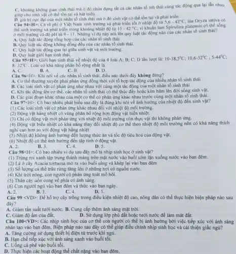 C. khoàng không gian sinh thái mà ở đó chứa đựng tất cả các nhân tố inh thái cùng tác động qua lại lẫn nhau
giúp cho sinh vật có thể tồn tại và hát triển.
D. giá trị cực đại của một nhân tố sinh thái mà ở đó sinh vật có thể tồn tại và phát triển.
Câu 94<H>: Cá rô phi ở Việt Nam sinh trưởng và phát triển tốt ở nhiệt độ từ
5,6-42^circ C lúa Oryza sativa có
thể sinh trường và phát triển trong khoảng nhiệt độ từ 15-42^circ C
vi khuẩn lam Spirulina platensis có thể sống
ở môi trường có độ pH từ 9-11 . Những ví dụ này nói lên quy luật tác động nào của các nhân tố sinh thái?
A. Quy luật tác động tổng hợp của các nhân tố sinh thái.
B. Quy luật tác động không đồng đều của các nhân tố sinh thái.
C. Quy luật tác động qua lại giữa sinh vật và môi trường.
D. Quy luật giới hạn sinh thái.
Câu 95lt Hgt  : Giới hạn sinh thái về nhiệt độ của 4 loài A: B; C; D lần lượt là:
10-38,5^circ C;10,6-32^circ C;5-44^circ C
8-32^circ C . Loài có khả nǎng phân bố rộng nhất là
A. C.
B. A
C.B.
D. D.
Câu 96<H>: Khi nói về các nhân tố sinh thái, điều nào dưới đây không đúng?
A. Cơ thể thường xuyên phải phản ứng đồng thời với tổ hợp tác động của nhiều nhân tố sinh thái
B. Các loài sinh vật có phản ứng như nhau với cùng một tác động của một nhân tố sinh thái
C. Khi tác động lên cơ thể, các nhân tố sinh thái có thể thúc đẩy hoặc kim hãm lên đời sống sinh vật.
D. Các giai đoạn khác nhau của một cơ thể có phản ứng khác nhau trước cùng một nhân tố sinh thái.
Câu 97lt Hgt  : Có bao nhiêu phát biểu sau đây là đúng khi nói về ảnh hưởng của nhiệt độ đến sinh vật?
(1) Các loài sinh vật có phản ứng khác nhau đối với nhiệt độ môi trường.
(2) Động vật hằng nhiệt có vùng phân bố rộng hơn động vật biến nhiệt.
(3) Chi có động vật mới phản ứng với nhiệt độ môi trường còn thực vật thì không phản ứng.
(4) Động vật biến nhiệt có khả nǎng thay đối nhiệt độ cơ thể theo nhiệt độ môi trường nên có khả nǎng thích
nghi cao hơn so với động vật hằng nhiệt
(5) Nhiệt độ không ảnh hưởng đến lượng thức ǎn và tốc độ tiêu hoá của động vật.
(6) Nhiệt độ có thể ảnh hưởng đến tập tính ở động vật.
A. 2.
B. 3.
C. 4.
D. 5.
Câu 98lt Hgt  : Có bao nhiêu ví dụ sau đây mô tả nhịp sinh học ở sinh vật?
(1) Trùng roi xanh tập trung thành mảng trên mặt nước vào buổi sớm lặn xuống nước vào ban đêm.
(2) Lá ở cây Acacia tortuosa mở ra vào buổi sáng và khép lại vào ban đêm
(3) Số lượng cá thể trâu rừng tǎng lên ở những nơi có nguôn nướC.
(4) Khi trời nóng, con người có phản ứng toát mô hôi.
(5) Thân cây uốn cong về phía có ánh sáng.
(6) Con người ngủ vào ban đêm và thức vào ban ngày.
A. 2.
B. 3.
C. 4.
D. 5.
Câu 99lt VDgt  : Để hỗ trợ cây trồng trong điều kiện nhiệt độ cao, nông dân có thể thực hiện biện pháp nào sau
đây?
A. Giảm tần suất tưới nướC. B. Cung cấp thêm ánh sáng mặt trời.
C. Giảm độ ẩm của đất.
D. Sử dụng lớp phủ đất hoặc tưới nước để làm mát đất.
Câu 100<VD>: Các nhịp sinh học của cơ thế con người có thể bị ảnh hưởng bởi việc tiếp xúc với ánh sáng
nhân tạo vào ban đêm. Biện pháp nào sau đây có thể giúp điều chỉnh nhịp sinh học và cải thiện giấc ngủ?
A. Tǎng cường sử dụng thiết bị điện từ trước khi ngủ.
B. Hạn chế tiếp xúc với ánh sáng xanh vào buổi tối.
C. Uống cả phê vào buổi tối.
D. Thực hiện các hoạt động thể chất nặng vào ban đêm.