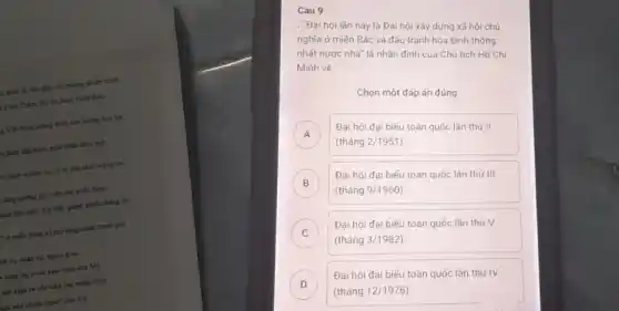 (c kinh tế, hàm phá sối thương chiến tranh
) Cinh Diện, đời thì hình Hộp định
12 Vật Nam khẳng C.sb con đường bạo lực
) dinh đầu bước phát triển nhảy vọt,
là: định nhiệm vụ y trí của cách mạng hai
tǎng cường chi viên cho miến Nam
anh đặc biết: của M9, giảnh nhiều thẳng lợi
T ở miền Nam và mài rộng chiến trình phí
nh trị, quân sự.ngok giác
h lung lay ý chỉ xâm lược của Mộ
sản xuất và chỉ việc cho miền Nam
lam hoá chiến trình"của Mỹ
Câu 9
- Đại hội lần này là Đại hội xây dựng xã hội chủ
nghĩa ở miền Bác và đầu tranh hòa bình thống
nhất nước nhà" là nhận định của Chủ tịch Hồ Chí
Minh về
Chọn một đáp án đúng
A
(tháng 2/1951)
Đại hội đại biếu toàn quốc lần thứ II
B
(tháng 9/1960
Đai hội đại biếu toàn quốc lần thứ III B
C
(tháng 3/1982)
Đại hội đại biếu toàn quốc lần thứ V C
D
(tháng 12/1976)
Đại hội đại biếu toàn quốc lần thứ IV D