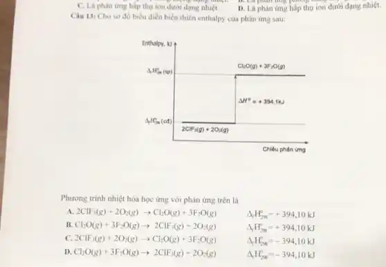 C. Là phàn ừng hấp thụ ion dưới dạng nhiệt
D. Là phản úmg hấp thụ ion dưới dạng nhiệt.
Câu 13: Cho sơ đồ biểu diễn biến thiên enthalpy của phản úmg sau:
Chiêu phán ưng
Phương trình nhiệt hóa học ứng với phản úmg trên là
A. 2 mathrm(ClF)_(3)(mathrm(~g))+2 mathrm(O)_(2)(mathrm(~g)) arrow mathrm(Cl)_(2) mathrm(O)(mathrm(g))+3 mathrm(~F)_(2) mathrm(O)(mathrm(g)) 
B. mathrm(Cl)_(2) mathrm(O)(mathrm(g))+3 mathrm(~F)_(2) mathrm(O)(mathrm(g)) arrow 2 mathrm(ClF)_(3)(mathrm(~g))+2 mathrm(O)_(2)(mathrm(~g)) 
C. 2 mathrm(ClF)_(3)(mathrm(~g))+2 mathrm(O)_(2)(mathrm(~g)) arrow mathrm(Cl)_(2) mathrm(O)(mathrm(g))+3 mathrm(~F)_(2) mathrm(O)(mathrm(g)) 
D. mathrm(Cl)_(2) mathrm(O)(mathrm(g))+3 mathrm(~F)_(2) mathrm(O)(mathrm(g)) arrow 2 mathrm(ClF)_(3)(mathrm(~g))+2 mathrm(O)_(2)(mathrm(~g)) 
[

Delta_(mathrm(r)) mathrm(H)_(mathrm(r)_(2 mathrm{~g))}^circ=+394,10 mathrm(~kJ) 
Delta_(mathrm(r)) mathrm(H)_(mathrm(r)_(2 mathrm{~g))}^circ=+394,10 mathrm(~kJ) 
Delta_(mathrm(r)) mathrm(H)_(mathrm(r)_(2 mathrm{~g))}^circ=-394,10 mathrm(~kJ) 
Delta_(mathrm(r)) mathrm(H)_(mathrm(r)_(2 mathrm{~g))}^circ=-394,10 mathrm(~kJ)

]