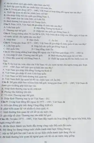 C. lên án chính sách gây chiến, xâm lược của Mỹ.
D. thiết lập quan hệ đối tác chiến lược với nước lớn
Câu 2: Trong giai đoạn 1975-1985
Việt Nam có hoạt động đối ngoại nào sau đây?
A. Thiết lập quan hệ đối tác chiến lược với Mỹ.
B. Gia nhập Hiệp hội các quốc gia Đông Nam Á.
C. Đầy mạnh hợp tác toàn diện với Liên Xô.
D. Bình thường hóa quan hệ với Trung QuốC.
Câu 3: Nǎm 1978.Việt Nam đã gia nhập tổ chức nào sau đây?
A. Liên hợp quốc
B. Hội đồng Tương trợ Kinh tế
C. Thương mại thế giới
D. Hiệp hội các quốc gia Đông Nam dot (A)
Câu 4: Trong những nǎm 70 của thế kỉ XX, Việt Nam đã kí Hiệp ước Hữu nghị và hợp tác
với nước xã hội chủ nghĩa nào sau đây?
A. Nhật Bản
B. Hàn Quốc
C. Án Độ
D. Lào
Câu 5: Trong giai đoạn 1975-1985 Việt Nam đã gia nhập tổ chức quốc tế nào sau đây?
A. Liên hợp quốC.
B. Hiệp hội các quốc gia Đông Nam A
C. Hội quốc liên.
D. Cộng đồng châu Âu.
Câu 6: Một trong những hoạt động đối ngoại của Việt Nam giai đoạn 1975-1985 là
A. Gia nhập tổ chức Thương mại thế giới.
B. Bình thường hóa quan hệ với Mỹ.
C. Thúc đầy quan hệ với Đông Nam A.
D. Thiết lập quan hệ đối tác chiến lược với
Nga.
Câu 7: Sự hợp tác toàn diện của Việt Nam với các nước xã hội chủ nghĩa trong giai đoạn
1975-1985 được thể hiện qua sự kiện nào sau đây?
A. Việt Nam gia nhập Hội đồng Tương trợ Kinh tế
B. Việt Nam gia nhập tổ chức Liên hợp quốC.
C. Việt Nam và Mỹ bình thường hóa quan hệ.
D. Việt Nam thiết lập quan hệ đối tác chiến lược với Ấn Độ.
Câu 8: Để góp phần bảo vệ hòa bình thế giới, trong giai đoạn 1975-1985 Việt Nam đã
tham gia và đóng góp tích cực vào
A. Hiệp định thương mại tự do ASEAN
B. Phong trào Không liên kết.
C. Tổ chức Thương mại thế giới.
D. Hiệp định Thương mại tự do Việt Nam -EU.
Câu 9: Trong hoạt động đối ngoại từ 1975-1985 Việt Nam đã
A. tích cực đóng góp xây dựng Cộng đông ASEAN.
B. phát triển quan hệ với nhiều tổ chức quốc tế.
C. bình thường hóa quan hệ với tất cả các nước lớn.
D. gia nhập tổ chức Thương mại lớn nhất thế giới.
Câu 10: Từ nǎm 1975-1985 . Việt Nam đầy mạnh các hoạt động đối ngoại hòa bình, hữu
nghị trong bối cảnh
A. đã đạt được thành tựu bước đầu trong công cuộc Đổi mới đất nướC.
B. Mỹ đang leo thang trong cuộc chiến tranh xâm lược Đông Dương.
C. trật tự thế giới hai cực I-an -ta và cục diện chiến tranh lạnh đang tồn tại.
). đã bình thường hóa quan hệ ngoại giao với tất cả các nước láng giềng.
31