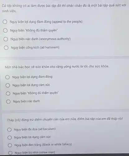 Cả lớp không có ai làm được bài tập đó thì chắc chẳn đó là một bài tập quá sức với
sinh viên.
Ngụy biện lợi dụng đám đông (appeal to the people)
Nguy biện "Không đủ thẩm quyền"
Ngụy biện nặc danh (anonymous authority)
Ngụy biện công kích (ad hominem)
Một nhà bác học về sức khỏe cho rằng uống nước là tốt cho sức khỏe.
Nguy biện lợi dụng đám đông
Ngụy biện lợi dụng cảm xúc
Ngụy biện "Không đủ thấm quyền"
Nguy biện nặc danh
Thầy (chat (o)) đừng trừ điểm chuyên cần của em nữa điếm bài tập của em đã thấp rồi!
Nguy biện đe dọa (ad baculum)
Ngụy biện lợi dụng cảm xúc
) Nguy biện đen trắng (Black or white fallacy)
Nguy biện bù nhìn (straw man)