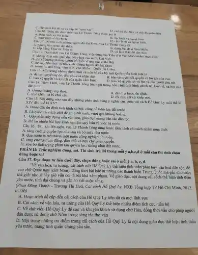 C. lập quar Hà đê sứ và đắp đê "quai vac".
D. chế độ lộc điền và chế độ quân điền.
Câu 10. Quân đội dưới thời vua Lê Thánh Tông đươc gọi là
C. thủy binh và bộ binh.
A. thân binh và tân binh.
Câu 11. Để tôn vinh nh ững người đỗ đại khoa, vua Lê Thánh Tông đã
D. cấm binh và ngoại binh.
A. phong làm quan đai the
C. cấp bằn g Thạc sĩ, Tiến sĩ.
D. cử làm thầy đồ day hoC.
B. dựng bia đá ở Vǎn Miếu.
Câu 12. Dướ i thời vua Lê Thánh Tông việc dựng bia Tiến sĩ ở Vǎn Miế u nhằm mu c đích
A. khẳng đinh nền giác ) dục Nho học của nướ c Đại Việt.
B. ghi số lượng những ngực i đồ Tiên sĩ qua các kì thi Hôi
C. đề cao Nho học và tôn vinh nhữ ng người đỗ đai khoa.
D. trùng tu, m > rộng, làm mới Vǎn Miếu - Quố c Tử Giám.
Câu 13. Mộ t trong những điểm mớ i và tiến bộ của bộ luật Quốc triều hình luật là
A. đề cac quyền tự do.dân chủ của nhân dân.
B. bảo vệ tuyệt đối qu yền và lợi ích của vua.
C. bacao quyền và lơi ích của quân cấm binh.
D. bảo vệ quyên lợi v à địa vi của người phụ nữ.
Câu 14.Nǎm 1460.vua Lê Thánh Tông lên ngôi trong bối cảnh tình hình chính trị, kinh tế.xã hội của
đất nước
A. khủng hoảng, suy thoái.
B. đã từng bước ổn định.
C. khó khǎn và bị chia cắt.
D. rối ren.cát cứ khắp nơi.
Câu 15. Nội dung nào sau đây không phản ánh đúng ý nghĩa của cuộc cải cách Hồ Quý Ly cuối thế kỉ
XIV đầu thế kỉ XV?
A. Bước đầu ổn định tình hình xã hội, củng cố tiềm lực đất nước
B. Là cuộc : cải cách triệt để giúp đất nước vượt qua khủng hoảng.
C. Góp phân xây dựng nền vǎn hoá., giáo du c mang bản sắc dân tộC.
D. Để lai nhiều bài hoc kinh nghiệm quý báu về việc trị nướC.
Câu 16.Sau khi lên ngôi, vua Lê Thánh Tông từng bước tiến hành cải cách nhằm mục đích
A. tǎng cường quyền lực của vua và bộ má 1 nhà nướC.
B. đưa nước ta trả * thành một nước công nghiệp tiên tiến.
C. tǎn g cường bình đẳng.dân chủ và hạn chế phân quyền.
D. xóa bỏ tình trạng phân tán quyền lực, thống nhất đất nướC.
PHÀN II:Trắc nghiệm đúng, sai.Thí sinh trả lời trong mỗi ý a,b,c,d ở mỗi câu thí sinh chọn
đúng hoặc sai
Câu 17.Đọc đoan tư liệu dưới đây , chọn đúng hoǎc sai ở mỗi ý a, b,c,d.
"Về vǎn hoá, tư tưởng, cải cách của Hồ Quý Ly thể hiện tinh thần phát huy vǎn hoá dân tộc, đề
cao chữ Quốc ngữ (chữ Nôm),, đồng thời bài bác tư tưởng các thánh hiền Trung Quốc mà gần như toàn
thế giới nho sĩ bấy giờ vẫn coi là bất : khả xâm pham. Về giáo dụC.nội dung cải cách thể hiện tinh thần
yêu nước,tính đai chúng và gắn bó với cuộc sống.
(Phan Đǎng Thanh - Trương Thị Hoà,Cải cách Hồ Quý Ly,NXB Tổng hợp TP Hồ Chí Minh., 2012,
tr.156)
A. Đoan trích đề cập đến cải cách của Hồ Quý Ly trên tất cả mọi lĩnh . vực
B. Cải cách về vǎn hóa.tư tưởng : của Hồ Quý Ly thể hiện nhiều điểm tích cực, tiến bộ
C. Về chữ viết.Hồ Quý Ly đề cao và khuyến khích sử dụng chữ Hán, đồng thời vẫn cho phép người
dân được sử dụng chữ Nôm trong sáng tác thơ vǎn
D. Một trong những ưu điểm trong cải cách của Hồ Quý Ly là nội dung giáo duc thể hiện tinh thần
yêu nước,mang tính quần chúng sâu sắC.