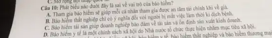 C. Mở rộng họi nhập quốc là:
Câu 10: Phát biểu nào dưới đây là sai về vai trò của bảo hiểm?
A. Tham gia bào hiểm sẽ giúp môi cá nhân tham gia được an tâm tài chính khi về già.
B. Bảo hiểm thất nghiệp chi có ý nghĩa đối với người bị mất việc làm thời kì dịch bệnh.
C. Bảo hiểm tài sản giúp doanh nghiệp bảo đảm về tài sản và ổn định sản xuất kinh doanh.
D. Bảo hiểm y tế là một chính sách xã hội do Nhà nước tổ chức thực hiện nhằm mục tiêu xã hội.
hính sách xã hội bảo hiểm v tế bảo hiểm thất nghiệp và bảo hiểm thương mại