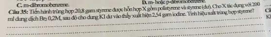 C. m-dibromobenzene.
D. m-hoặc p-dibr omobenzene.
Câu 35: Tiến hành trùng hợp 20,8 gam styrene được hỗn hợp X gồm polistyrene và sty mene (dư). Cho X tác dụng với 200
ml dung dịch Br_(2)0,2M,
sau đó cho dung KI dư vào thấy xuất hiện 2,54 gam iodine. Tính hiệu suất trùng hợp styrene?
...