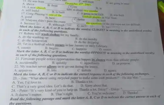 C. will meet
15. He was born
__ December 25^th 2005.
A. above
B. from
C,on
D. am going to meet
16. A new church
__ here in about two months.
D. in
A. will build
B. is built
D. was built
C. is going to be built
17. Cong Phuong is one of the
__
football players in Viet Nam.
A. good
B. best
C.) better
D. well
18. Maryam didn'pass the exam
__ the questions of the test were not too difficult.
A. because Bui
B. although /'toli
C. socho win
D. but
Mark the letter A,B, C or D to indicate the word(s) CLOSEST in meaning to the underlined word(s)
in each of the following questions.
19. Robots will wash clothes for my family.
A. do the washing up
B. do the laundry
C. do the housework
D. do the shopping
20. Tet is a festival which occurs in late January or early February.
A. causes
B. begins
C. happens
D. carries
Mark the letter A , B, C or D to indicate the word(s) OPPOSITE in meaning to the underlined word(s)
in each of the following questions.
21. Fortunate people notice opportunities that happen by chance more than unlucky people.
A. accidentally
B quickly
C. opportunity
D. on purpose
22. My teacher never allows us to go out during the lesson.
A. approves
B. lets
C. forbids
D. agrees
Mark the letter A, B, C or D to indicate the correct response to each of the following exchanges.
23. - Jim: "What about using recycled paper to make some craft products?" - Ha and Mai: " __
A. Yes, I'd love to.
B. Thanks a lot.
C. That's a very good idea. Let's do that.
D. Sorry about that.
24.Peter: "It's very kind of you to help us. Thanks a lot, Daisy!"- Daisy: " __
A. It doesn 't matter.
B. That's right.
C. You're welcome!
D. Thanks!
Read the following passage and mark the letter A,B, C or D to indicate the correct answer to each of
the questions.