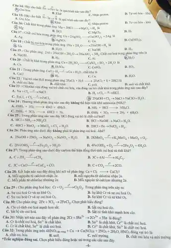 C. MgCl_(2)
A. Ag.
Câu 17 : Chất oxi hóa trong phải n ứng
Cu+2AgNO_(3)arrow Cu(NO_(3))_(2)+2Ag là
D. Cu(NO_(3))_(2)
B. AgNO_(3)
(B.) Khử.
Câu 16:Chất khử trong phản ứng
Mg+2HClarrow MgCl_(2)+H_(2) là
C. Nhận proton.
D. H_(2)
(A) Mg.
B. HCl.
C. Cu.
Câu 18 : Chất bị oxi hóa trong phản ứng
2Na+2H_(2)Oarrow 2NaOH+H_(2) là
(A) Na
Câu 19: Cho phản ứng:
D. H_(2)
C. NaOH.
2Al+2NaOH+2H_(2)Oarrow 2NaAlO_(2)+3H_(2)
H_(2)O.
. Chất oxi hoá trong phản ứng trên là
A. NaOH
B. H_(2)
D. H_(2)O
C. Al.
Câu 20 : Chất bị khử trong phản ứng
Cu+2H_(2)SO_(4)arrow CuSO_(4)+SO_(2)+2H_(2)O là
H_(2)SO_(4)
A. Cu.
D. SO_(2)
C. CuSO_(4)
B.
Câu 21 : Trong phản ứng
CuO+H_(2)xrightarrow (t^circ )Cu+H_(2)O , chất khử là
A. CuO.
B H_(2)
D. H_(2)O
B. Khư
Câu 15: Hãy cho biết
stackrel (+5)(N)+3earrow stackrel (+2)(N)
là quá trình nào sau đây?
C. Nhận proton.
A. Oxi hóa
D. Tự oxi hóa - khử.
(4.) Oxi hóa.
Câu 14: Hãy cho biết
stackrel (+2)(F)earrow stackrel (+3)(F)e+le
là quá trình nào sau đây?
D. Tự oxi hóa -khử
Câu 22 : Vai trò của H_(2)S trong phản ứng 2FeCl_(3)+H_(2)Sarrow 2FeCl_(2)+S+2HCl là
C. Cu.
B. chất khử.	C. axit.
A. chất oxi hóa.
D. axit và chất khử.
Câu 23 : Chlorine vừa đóng vai trò chất oxi hóa.vừa đóng vai trò chất khử trong phản ứng nào sau đây?
A. Na+Cl_(2)xrightarrow (t^circ )NaCl
B. H_(2)+Cl_(2)xrightarrow (as)HCl
C. FeCl_(2)+Cl_(2)xrightarrow (t^circ )FeCl_(3)
(D) 2NaOH+Cl_(2)arrow NaCl+NaClO+H_(2)O
Câu 24 :Phương trình phản ứng nào sau đây không thể hiện tính khử ammonia (NH_(3)) i
A. 4NH_(3)+5O_(2)arrow 4NO+6H_(2)O
B. NH_(3)+HClarrow NH_(4)Cl
C 2NH_(3)+3Cl_(2)arrow 6HCl+N_(2)
D. 4NH_(3)+3O_(2)arrow 2N_(2)+6H_(2)O
Câu 25 : Trong phản ứng nào sau đây HCl đóng vai trò là chất oxi hoá?
A HCl+NH_(3)arrow NH_(4)Cl
B HCl+NaOHarrow NaCl+H_(2)O
C. 4HCl+MnO_(2)arrow MnCl_(2)+Cl_(2)+H_(2)O
D. 2HCl+Fearrow FeCl_(2)+H_(2)
Câu 26:Phản ứng nào dưới đây không phải là phản ứng oxi hoá - khử?
A. 2NaOH+2NO_(2)arrow NaNO_(2)+NaNO_(3)+H_(2)O
B. 2KMnO_(4)xrightarrow (t^O)K_(2)MnO_(4)+MnO_(2)+O_(2)
C. 2Fe(OH)_(3)xrightarrow (t^O)Fe_(2)O_(3)+3H_(2)O
D. 4Fe(OH)_(2)+O_(2)xrightarrow (t^0)2Fe_(2)O_(3)+4H_(2)O
Câu 27:Trong phản ứng nào dưới đây carbon thể hiện đồng thời tính oxi hoá và tính khử?
A. C+2H_(2)xrightarrow (t^circ )CH_(4)
B. 3C+4Alxrightarrow (t^circ )Al_(4)C_(3)
3C+CaOxrightarrow (t^circ )CaC_(2)+CO
D. C+CO_(2)xrightarrow (t^0)2CO
Câu 28:Kết luận nào sau đây đúng khi nói về phản ứng:Ca+Cl2 Ca+Cl_(2)arrow CaCl_(2)
A. Mỗi nguyên tử calcium nhận 2e.
B. mỗi nguyên tủ chlorine nhận 2e.
C. Mỗi phân tử chlorine nhường 2e.
D. Mỗi nguyên tử calcium nhường 2e.
Câu 29 : Cho phản ứng hoá học: Cr+O_(2)xrightarrow (t^circ )Cr_(2)O_(3) . Trong phản ứng trên xảy ra:
A. Sự oxi hoá Cr và sự khử O_(2)
B. Sư khử Cr và sự oxi hoá O_(2)
C. Sự oxi hoá Cr và sự oxi hoá O_(2)
D. Sư khử Cr và sự khử O_(2)
Câu 30:Cho phản ứng: 2Fe+3Cl_(2)arrow 2FeCl_(3) . Chọn phát biểu đúng?
A. Clo có tính oxi h oá manh hơn sắt.
B. Sắt oxi hoá clo.
C. Sắt bị clo oxi hoá.
D. Sắt có tính khử mạnh hơn clo.
Câu 31: Nhân xét nào sau đây về phản ứng 2Cr+3Sn^2+arrow 2Cr^3++3Sr là đúng?
B.
A. Cr là chất : oxi hoá. Sn^2+ là chất khử.
Sn^2+ là chất khử, Cr^3+ là chất oxi hoá.
C. Cr là chất khử, Sn^2+ là chất oxi hoá.
D. Cr^3+ là chất khử. Sn^2+ là chất oxi hoá.
Câu 32:Trong phản ứng trên 4HNO_(3)dunderset (.)(hat (p):ndug)+Cuarrow Cu(NO_(3))_(2)+2NO_(2)+2H_(2)O,HNO_(3) đóng vai trò là:
A. chất oxi hóa.
B. axit.
C. môi trường.
D. chất oxi hóa và môi trường
*Trắc nghiệm đúng sai.. Chọn phát : biểu đúng hoặc sai trong các câu sau đây.
-4-