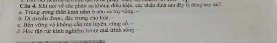 C. Had net heart on Tueu Câu tạo từ và phân. thân, sợi nhanh, sợi trụC.
Câu 4. Khi nói về các phản xạ không điều kiện, các nhận định sau đây là đúng hay sai?
a. Trung ương thần kinh nằm ở não và tủy sống. -
b. Di truyền được đặc trưng cho loài. -
C. Bền vững và không cần rèn luyện.củng cố. -
d. Học tập rút kinh nghiệm trong quá trình sống. -