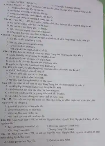 C. Nguyễn Chích (1417-1418)
D. Trần Ngỗi, Trần Quý Khoáng.
Câu 151. Nǎm 1418-1427
khởi nghĩa Lam Sơn do Lê Lợi lãnh đạo nổ ra và giảnh thắng lợi đã
A. khôi phục được nền độc lập dân tộC.
B. mở ra thời kì độc lập tự chủ cho dân tộC.
C. cùng cố nền độc lập tự chủ lâu dài cho dân tộC.
D. thống nhất được các vùng lãnh thổ bị chia cắt.
Câu 152. Nǎm 1418.1427, khởi nghĩa Lam Sơn do Lê Lợi lãnh đạo nổ ra và giành thắng lợi đã
A. mờ ra thời kì phát triển mới của đất nước
B. mờ ra thời kì độc lập tự chủ cho dân tộC.
C. điều kiện cho sự giao thoa vǎn hóa hai nướC.
D. thống nhất được các vùng lãnh thổ bị chia cắt.
Câu 153. Từ giữa thế kỉ XVIII, tình hình kinh tế, chính trị, xã hội ở Đàng Trong có đặc điểm gì?
A. Bắt đầu có dấu hiệu khủng hoảng.
B. Rơi vào khủng hoảng nghiêm trọng.
C. Luôn ổn định và phát triển.
D. Kinh tế phát triển mạnh, chính trị bất ổn.
Câu 154. Đặc điểm về tình hình chính trị ở Đằng Trong thời chúa Nguyễn Phúc Tần là
A. quyền hành tập trung vào tay Trương Phúc Loan.
B. chúa Nguyễn trực tiếp nắm mọi quyền hành.
C. quyền lực bị phân tán theo các phe phái trong triều.
D. quyền lực tập trung ở các hào trường địa phương.
Câu 155. Về kinh tế, các chúa Nguyễn đã thực hiện chính sách cai trị như thế nào?
A. Chế độ thuế khóa, bình dịch nặng nê.
B. Chǎm lo phát triển kinh tế cho nhân dân.
C. Bãi bó các loại thuế khóa, bình dịch.
D. Mở cửa, giao thương buôn bán với bên ngoài.
Câu 156. Đặc điểm về tình hình xã hội ở Đằng Trong thời các chúa Nguyễn cai quản là
A. mọi tầng lớp nhân dân đều bất bình, đứng lên đấu tranh.
B. xã hội ổn định, đời sống của nhân dân được nâng cao.
C. xã hội rối ren do các thế lực phong kiến tranh đấu lẫn nhau.
D. xã hội bất ổn do sự chống phá của các thể lực ngoại bang.
Câu 157. Các cuộc nổi dậy đấu tranh của nhân dân chống lại chính quyền cai trị của các chúa
Nguyễn đều có kết quả là
A. giành lại quyền lực về tay nhân dân.
B. đều có những thắng lợi nhất định.
C. bị đàn áp đẫm máu và thất bại.
D. biến thành các cuộc đấu tranh cục bộ.
Câu 158. Mùa xuân nǎm 1771, ba anh em Nguyễn Nhạc, Nguyễn Huệ, Nguyễn Lữ dựng cờ khởi
nghĩa ở đâu?
A. Tây Sơn thượng đạo (Gia Lai).
B. Rừng núi Lam Sơn (Thanh Hóa).
D. Xương Giang (Bắc giang).
C. Chi Lǎng (Lạng Sơn)
Câu 159. Mùa xuân nǎm 1771, ba anh em Nguyễn Nhạc, Nguyễn Huệ, Nguyễn Lữ dựng cờ khởi
nghĩa chống lại thế lực nào?
A. Chính quyền chúa Nguyền.
B. Quân xâm lược Xiêm.