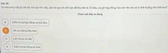 Có nhà cung cấp gọi tới nói vừa gọi cho sếp, sếp nói gọi cho kế toán để thu tiền là 25 triệu, và gửi hợp đồng, hóa dơn thì nên xứ lý tinh huống như thế nào?
Chọn một đáp án đúng
in
A
Kiếm tra lại hợp đồng và hóa đơn.
B B
Tất cả những điều trên
C C
Liên hệ lọi với sếp
D D
Kiếm tra hệ thống kế toán