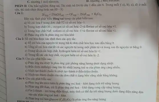 C. nhường 1 mol electron.
PHÀN II. Câu trắc nghiệm đúng sai. Thí sinh trả lời từ câu 1 đến câu 4. Trong mỗi ý a), b),c), d) ở mỗi
câu, thí sinh chọn đúng hoặc sai (D-S)
Câu 1:
2F_(2(g))+2NaOH_((aq))arrow OF_(2(g))+2NaF_((aq))+H_(2)O_((l))
Hãy xác định phát biểu đúng/sai trong các phát biểu sau:
a) Số oxi hóa F trong đơn chất F2 có số oxi hóa -1
b) Trong hợp chất OF_(2) oxygen có số oxi hóa -2 và florine có số oxi hóa +1
c) Trong hợp chất NaF, sodium có số oxi hóa -1 và florine có số oxi hóa +1
d) Phản ứng trên là phản ứng oxi hóa khử
Câu 2: Số oxi hóa được xác định theo các quy tắc:
a) Số oxi hóa của nguyên tử trong bất kì đơn chất hóa học nào đều bằng 0.
b) Tổng số oxi hóa của tất cả các nguyên tử trong một phân tử và trong ion đa nguyên tử bằng 0.
c) Trong tất cả các hợp chất hydrogen luôn có số oxi hóa là +1
d) Trong tất các các hợp chất,oxygen luôn có số oxi hóa là -2
Câu 3: Cho các phát biểu sau:
a) Phản ứng tòa nhiệt là phản ứng giải phóng nǎng lượng dưới dạng nhiêt.
b) Biến thiên enthalpy càng lớn thì nhiệt lượng toả ra của phản ứng càng nhiều.
c) Nhiệt tạo thành chuẩn là nhiệt tạo thành ở điều kiện chuân.
d) Nhiệt tạo thành chuẩn của các đơn chất ở dạng bền vững nhất bằng không.
Câu 4: Cho các phát biểu sau:
a) Phản ứng lên men rượu là phản ứng oxi hoá - khử dạng tích trữ nǎng lượng
b) Phản ứng đốt than, củi là phản ứng oxi hoá -khử dạng cung cấp nǎng lượng.
c) Pin Lithium -ion trong điện thoại, máy tính có thể dự trữ nǎng lượng dưới dạng điện nǎng dựa
vào các phản ứng oxi hoá - khử.
d) Phản ứng oxi hoá glucose (C_(6)H_(12)O_(6)) là phản ứng thu nǎng lượng
PHẦN m. các