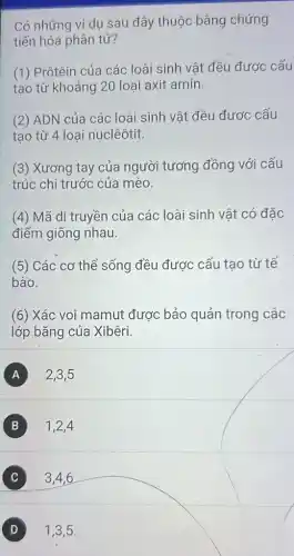 Có những ví dụ sau đây thuộc bằng chứng
tiến hóa phân tử?
(1) Prôtêin của các loài sinh vật đều được cấu
tạo từ khoảng 20 loại axit amin.
(2) ADN của các loài sinh vật đều được cấu
tạo từ 4 loại nuclêôtit.
(3) Xương tay của người tương đồng với cấu
trúc chi trước của mèo.
(4) Mã di truyền của các loài sinh vât có đặc
điểm giống nhau.
(5) Các cơ thể sống đều được cấu tao từ tế
bào.
(6) Xác voi mamut được bảo quản trong các
lớp bǎng của Xibêri.
A 2,3,5
B 1,2,4
3,4,6 C
D 1,3,5.