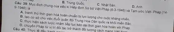 C. Nhât Bản.
D. Anh.
B. Trung QuốC.
Câu 39: Muc đích chung của việc kí Hiệp định Sơ bộ Việt-Pháp (6-3-1946) và Tam ước Việt- Pháp (14-
9-1946) là
A. tranh thủ thời gian hòà hoãn chuẩn bi lực lượng cho cuộc kháng chiến.
B. tạo cơ sở cho việc đuổi quân đội Trung Hoa Dân quốc ra khỏi miền BắC.
C. thực hiện sách lược nhằm tiếp tục kéo dài thời gian hòa hoãn với Pháp.
D. chuyển Pháp từ vị trí đối tác trở thành đối tượng cách mang Việt Nam