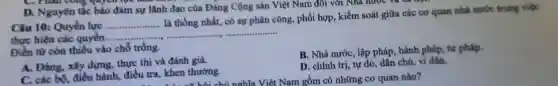 C. Phan comp gayerripe
D. Nguyên tắc bảo đảm sự lãnh đạo của Đảng Cộng sản Việt Nam đôi với Nhà nước và xã
Câu 10: Quyền lực __
là thống nhất, có sự phân công, phối hợp, kiểm soát giữa các cơ quan nhà nước trong việc
là thông nhất, có sự phân có
thực hiện các quyền
__
Điền từ còn thiếu vào chỗ trống.
A. Đảng, xây dựng, thực thi và đánh giá.
B. Nhà nước, lập pháp, hành pháp, tư pháp.
C. các bộ, điều hành, điều tra,khen thưởng.
D. chính trị, tự do, dân chủ, vì dân.
, khen a bai or êt Nam gồm có những cơ quan nào?