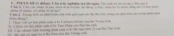 C. PHÀN III (1 điểm). Câu trắc nghiệm trả lời ngắn.Thí sinh trả lời từ câu 1 đến câu 4
Câu 1. Cho các nhân tố sau: biến dị di truyền, lao động, ý thức, chọn lọc tự nhiên, tiếng nói. Có bao nhiêu
nhân tố thuộc về nhân tố xã hội?
Câu 2. Trong lịch sử phát triển của sinh giới qua các đại địa chất, trong các phát biểu sau có bao nhiêu phát
biều đúng?
I. Thực vật có hạt phát sinh ở ki Carboni-ferous của đại Trung Sinh.
II. Chim và thú phát sinh ở kỉ Tam Điệp của Đại tân sinh
III. Các nhóm linh trường phát sinh ở kì Đệ tam (thứ 3) của Đại Tân Sinh.
IV. Bò sát cô ngụ trị ở Ki Jura của đai Trung sinh.