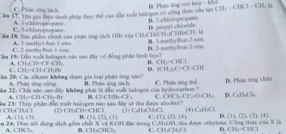 C. Phàn ứng tách.
Câu 17. Tên gọi theo danh pháp thay thế của dẫn xuất halogen có công thức cấu tạo
CH_(3)-CHCl-CH_(3) là
A. 1-chloropropane.
B. 2-chloropropane.
C. 3-chloropropane.
D. propyl chloride.
D. Phản ứng oxi hóa - khư.
Câu 18. Sản phẩm chính của phản ứng tách HBr của
CH_(3)CH(CH_(3))CHBrCH_(3) là
B. 3-methylbut-2-ene.
A. 3-methyl-but-1-ene.
D. 2-methylbut-2-ene.
C. 2-methylbut-1-ene.
Câu 19: Dẫn xuất halogen nào sau đây có đồng phân hình học?
A. CH_(3)CH=CF-CH_(3)
B. CH_(2)=CHCl
CH_(2)=CH-CH_(2)Br
D (CH_(3))_(2)C=CF-CHI
âu 20: Các alkane không tham gia loại phản ứng nào?
C. Phản ứng thế.
D. Phản ứng cháy.
A. Phản ứng cộng.
B. Phản ứng tách.
âu 22: Chất nào sau đây không phải là dẫn xuất halogen của hydrocarbon?
D. C_(6)H_(6)Cl_(6)
A. CH_(2)=CH-CH_(2)-Br.
B. Cl-CHBr-CF_(3)
CHCl_(2)-CF_(2)-O-CH_(3)
âu 23: Thủy phân dẫn xuất halogen nào sau đây sẽ thu được alcohol?
CH_(3)CH_(2)Cl
(2) CH_(3)CH=CHCl.
(3) C_(6)H_(5)CH_(2)Cl
(4) C_(6)H_(5)Cl
A. (1), (3)
B. (1), (2), (3)
C. (1),(2), (4).
D. (1), (2), (3), (4).
u 24: Đun sôi dung dịch gồm chất X và KOH đặc trong C_(2)H_(5)OH, thu được ethylene Công thức của X là
A. CHCl_(3)
B. CH_(3)CHCl_(2)
CH_(3)CH_(2)Cl
CH_(2)=CHCl
disabled