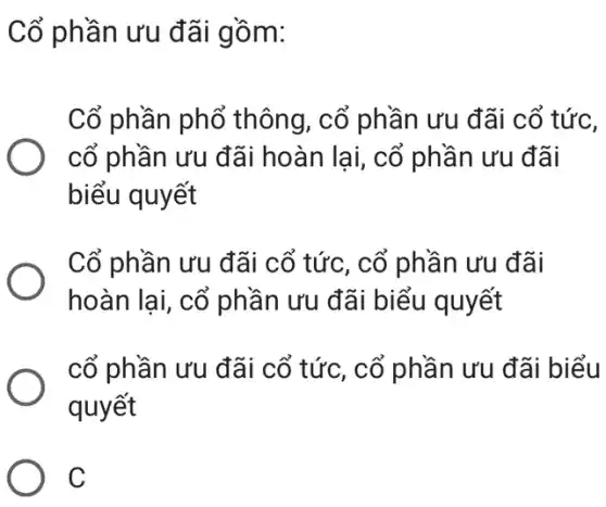 Cổ phần ưu đãi gồm:
Cổ phần phổ thông, cổ phần ưu đãi cổ tức,
cổ phần ưu đãi hoàn lại, cổ phần ưu đãi
biểu quyết
Cổ phần ưu đãi cổ tức, cổ phần ưu đãi
hoàn lai, cổ phần ưu đãi biểu quyết
cổ phần ưu đãi cổ tức, cổ phần ưu đãi biểu
quyết
C