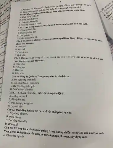 C. Phát huy vai trò nòng cốt của nhân dân lao động đối với quốc phòng - an ninh
D. Tǎng cường vai trò quản lý Nhà nước đối với quốc phòng - an ninh
Câu 6: Nền quốc phòng toàn dân, an ninh nhân dân của ta mang tính:
A. Cách mạng, hiện đại
B. Từng bước hiện đại
C. Toàn dân, toàn diện
D. Tự cung, tự cấp là chính
Câu 7: Lực lượng nòng cốt, chuyên trách nền an ninh nhân dân của ta là:
A. Công an nhân dân
B. Quân đội nhân dân
C. Dân quân tự vệ
D. Quần chủng nhân dân
Câu 8: Chọn câu trả lời sai? Trong chiến tranh phải huy động vật lực, tài lực của đất nước
nhằm bảo đảm cho:
A. Dân sinh
B. Sản xuất
C. Chiến tranh
D. Quân đội
Câu 9: Hiện nay Lực lượng vũ trang ta còn bộc lộ một số yếu kém về trinh độ chính quy
chưa đáp ứng yêu cấu tác chiến:
A. Tiến công
B. Phòng ngự
C. Hiện đại
D. Trên biền
Câu 10: Đảng ủy Quân sự Trung ương do cấp nào bầu ra:
A. Đại hội Đảng toàn quốc
B. Ban Chấp hành Trung ương
C. Đại hội Đảng toàn quân
D. Bộ Chính trị chi định
Câu 11: Yêu cầu về tổ chức, biên chế của quân đội là:
A. Tinh, gọn, mạnh
B. Bí mật bất ngờ
C. Quy mô ngày càng lớn
D. Quy mô nhỏ
Câu 12: Hoạt động kinh tế tạo ra cơ sở vật chất phục vụ cho:
A. Xây dựng đất nước
B. Quốc phòng
C. Đời sống nhân dân
D. Đối ngoại
Cân 13: Kết hợp kinh tế với quốc phòng trong kháng chiến chống Mỹ cứu nước, ở miền
A. Khu công nghiệp
Nghi vừa kháng chiến vừa củng cố mở rộng hậu phương, xây dựng các: