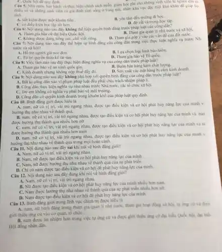 C. Quốc hội đã quy định.
Câu 5: Nhà nước ban hành và thực hiện chính sách miễn, giảm học phí cho những sinh viên là người dân to.
thiểu số và những sinh viên có gia đinh sinh sống ở vùng núi, nhữn khu vực đặc biệt khó khǎn đê giúp họ
sinh
A. tiết kiệm được một khoán tiền
B. yên tâm đến trường đi họC.
C. có điều kiện học tập tốt hơn.
D. đỡ vất vả trong học tập.
Câu 6: Nội dung nào sau đây không thể hiện quyền bình đǎng trước pháp luật của công dân?
B. Tham gia quản lý nhà nước và xã hội.
A. Tham gia bầu cử đại biểu Quốc hội.
D. Tham gia góp ý vào các vấn đề của đất nướC.
C. Không được dùng tiếng nói, chữ viết riêng.
Câu 7: Nội dung nào sau đây thể hiện sự bình đǎng của công dân trong việc thực hiện nghĩa vụ trước Nh:
nước và xã hội?
B. Lựa chọn loại hình bảo hiểm.
A. Hỗ trợ người già neo đơn.
D. Tham gia bảo vệ Tổ quốC.
C. Từ bỏ quyền thừa kế tài sản.
Câu 8: Việc làm nào sau đây thực hiện đúng nghĩa vụ của công dân trước pháp luật?
A. Tham gia bảo vệ an ninh quốc gia.
B. Buôn bán hàng kém chất lượng.
C. Kinh doanh nhưng không nộp thuế đầy đủ.
D. Sản xuất các mặt hàng bị cấm kinh doanh.
Câu 9: Nội dung nào sau đây không phù hợp với quyền bình đǎng của công dân trước pháp luật?
A. Bất kì công dân nào vi phạm pháp luật đều phải chịu trách nhiệm pháp lí.
B. Công dân thực hiện nghĩa vụ như nhau trước Nhà nướC.các tổ chức xã hội.
C. Trẻ em không có nghĩa vụ phải bảo vệ môi trường.
D. Công dân có quyền kinh doanh trong khuôn khổ của pháp luật quy định.
Câu 10. Bình đẳng giới được hiểu là
A. nam, nữ có vị trí, vài trò ngang nhau, được tạo điều kiện và cơ hội phát huy nǎng lực của mình v.
hướng thụ như nhau về thành quả.
B. nam, nữ có vị trí, vài trò ngang nhau, được tạo điều kiện và cơ hội phát huy nǎng lực của mình và nan
được hưởng thụ thành quả nhiều hơn nữ
C. nam, nữ có vị trí, vài trò ngang nhau, được tạo điều kiện và cơ hội phát huy nǎng lực của mình và ni
được hưởng thụ thành quả nhiều hơn nam
D. nam, nữ có vị trí, vài trò ngang nhau, được tạo điều kiện và cơ hội phát huy nǎng lực của minh v.
hưởng thụ như nhau về thành quả trong mọi hoàn cành.
Câu 11. Nội dung nào sau đây sai khi nói về bình đẳng giới?
A. Nam, nữ có vị trí, vài trò ngang nhau.
B. Nam, nữ được tạo điều kiện và cơ hội phát huy nǎng lực của mình
C. Nam, nữ được hưởng thụ như nhau về thành quả của sự phát triển.
D. Chi có nam được tạo điều kiện và cơ hội đê phát huy nǎng lực của mình.
Câu 12. Nội dung nào sau đây đúng khi nói về bình đǎng giới?
A. Nam, nữ có vị trí, vài trò ngang nhau.
B. Nữ được tạo điều kiện và cơ hội phát huy nǎng lực của mình nhiều hơn nam.
C. Nam được hưởng thụ như nhau về thành quả của sự phát triển nhiều hơn nữ.
D. Nam được tạo điều kiện và cơ hội để phát huy nǎng lực của mình.
Câu 13. Bình đǎng giới trong lĩnh vực chính trị được hiểu là
A. nam, nữ bình đẳng trong tham gia quản lí nhà nước, tham gia hoạt động xã hội, tự ứng cứ và đượ
giới thiệu ứng cử vào cơ quan, tố chức .
B. nam được tín nhiệm hơn trong việc tự ứng cử và được giới thiệu ứng cứ đại biểu Quốc hội.đại biên
Hội đồng nhân dân.