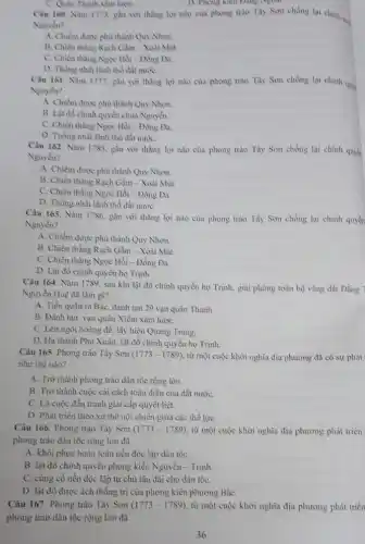 C. Quân Thanh xâm haye.
D. Phong kien Dang Nyoal.
Câu 160. Nam 1773.gần với thẳng lợi nào của phong trào Tây Son chống lại chính quy
Nguyên?
A. Chiếm được phù thành Quy Nhơn.
B. Chiến thẳng Rạch Gầm - Xoài Mùt.
C. Chiến thẳng Ngọc Hồi - Đông Đa.
D. Thong nhất lanh thổ đất nướC.
Câu 161. Nǎm 1777.gắn với thàng lợi nào của phong trào Tày Sơn chống lại chinh quys
Nguyển?
A. Chiếm được phù thành Quy Nhơn.
B. Lật đồ chính quyền chủa Nguyền.
C. Chiến thẳng Ngọc Hồi - Đồng Đa.
D. Thống nhất lãnh thổ đất nướC.
Câu 162. Nǎm 1785 gần với thằng lợi nào của phong trào Tày Sơn chống lại chính quyết
Nguyền?
A. Chiểm được phù thành Quy Nhơn.
B. Chiến thẳng Rạch Gầm - Xoài Mút.
C. Chiến thẳng Ngọc Hồi - Đồng Đa.
D. Thồng nhất lãnh thổ đất nướC.
Câu 163. Nǎm 1786.gắn với thằng lợi nào của phong trào Tày Sơn chống lại chính quyền
Nguyền?
A. Chiếm được phù thành Quy Nhơn.
B. Chiến thẳng Rạch Gầm - Xoài Mút.
C. Chiến thẳng Ngọc Hồi - Đồng Đa.
D. Lật đổ chinh quyền họ Trình.
Câu 164. Nǎm 1789 sau khi lật đồ chính quyền họ Trình.giải phóng toàn bộ vùng đất Đằng 7
Nguyễn Huệ đã làm gì?
A. Tiến quân ra Bắc, đánh tan 29 vạn quân Thanh.
B. Đánh tan van quân Xiềm xâm lượC.
C. Lên ngôi hoàng để, lấy hiệu Quang Trung.
D. Hạ thành Phủ Xuân, lật đồ chính quyền họ Trình.
Câu 165. Phong trào Tây Sơn (1773-1789) từ một cuộc khởi nghĩa địa phương đã có sự phát
như thế nào?
A. Trờ thành phong trào dân tộc rộng lớn.
B. Trở thành cuộc cải cách toàn diện của đất nướC.
C. Là cuộc đấu tranh giai cấp quyết liệt.
D. Phát triển theo xu thế nội chiến giữa các thể lựC.
Câu 166. Phong trào Tây Son (1773-1789) từ một cuộc khởi nghĩa địa phương phát triền
phong trào dân tộc rộng lớn đã
A. khôi phục hoàn toàn nền độc lập dân tộC.
B. lật đồ chinh quyền phong kiến Nguyễn - Trịnh.
C. cùng cố nền độc lập tự chủ lâu dài cho dân tộC.
D. lật đồ được ách thống trị của phong kiến phương BắC.
Câu 167. Phong trào Tây Son (1773-1789) , từ một cuộc khởi nghĩa địa phương phát triển
phong trào dân tộc rộng lớn đã