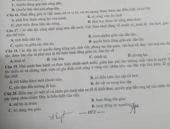 C. Quyền đóng góp của công dân.
D. Quyền làm chủ của công dân.
Câu 16. Bình đẳng giới là việc nam, nữ có vị trí, vai trò ngang nhau, được tạo điều kiện và cơ hội
B. có công việc ổn định.
A. phát huy được nǎng lực của mình.
D. phát huy được tài nǎng như nhau.
C. phát triển được bản sắc riêng.
Câu 17. Các dân tộc cùng sinh sống trên đất nước Việt Nam bình đẳng về chính trị kinh tế, vǎn hoá,giáo
dục thể hiện
B. trách nhiệm giữa các dân tộC.
A. tinh thần dân tộC.
D. quyền bình đẳng giữa các dân tộC.
C. nghĩa vụ giữa các dân tộC.
Câu 18. Các dân tộc có quyền dùng tiếng nói, chữ viết, phong tục tập quán, vǎn hoá tốt đẹp, vǎn hoá các dâ
tộc được bảo tồn và phát huy là thể hiện bình đẳng giữa các dân tộc về
C. chính trị.
D. phong tụC.
A. kinh tế.
B. vǎn hóa.
Câu 19. Nhà nước ban hành và thực hiện chính sách miễn , giảm học phí cho những sinh viên là người d
tộc thiểu số và những sinh viên có gia đình sinh sống ở vùng núi, nhữn khu vực đặc : biệt khó khǎn để gi
học sinh
A. tiết kiệm đươc một khoản tiền
B. có điều kiện học tập tốt hơn.
D. đỡ vất vả trong học tập.
C. yên tâm đến trường đi họC.
Câu 20. Hiện nay có một số cá nhân giả danh nhà sư để đi khất thựC.quyên góp tiền ủng hộ của nhân dâ
xây dựng chùa . chiền. Đây là biểu hiện của việc
B. hoạt động tôn giáo.
A. mê tín dị đoan.
D. hoạt động tín ngưỡng
C. lợi dụng tôn giáo.
__ HÉT __