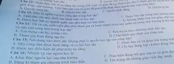 C. Quyên sáng tươ.
Ca Quyên sang tao ng. Việc làm này của có giao đã góp phân thực hiện quyền nào cua công dân?
thành hạn chế
B. Quyên học tập.
Câu 13: Dau la nghĩa vụ cua công dân trong học tập?
A. Tuân thu cac quy định cua pháp luật về học tập.
C. Quyền bình đãng.
D. Quyền tự do.
B. Dược học bắt cứ ngành nghề nào phù hợp với ban thân.
C. Được học tập trong môi trường nàn
Câu 14: Tât cacac sinh viên đều phải tham gia và hoàn thành khóa học quân sự trong nhà trường là the hie
yu nào cua công dân trong học tập?
D. Không phân biệt tôn giáo, dân tộc
A. Tôn trọng cân bộ, giang viên.
B. Tham giá hoat động tập thê.
C. Rèn luyện theo chương trình đào tạo.
Câu 15: Nội dung nào dưới đây không phải là quyền học tập cua công dân? D. Chấp hành quy định của pháp luật.
A. Mọi công dàn được bình đǎng về cơ hội học tập
B. Được tạo điều kiện đê phát triên tài nǎng
C. Đươc bao vệ và được tôn trọng tror
Câu 16: Nhiệm vụ cua người học là:
D. Chi học đúng lớp và theo đúng chu
A. Khai thác nguồn lực cua nhà trường.
B. Đàng ki tham gia chương trình biêu diễn.
C. Thực hiện đúng nội quy cua cơ sở giáo dục
D. Tôn trọng chi những giáo viên dạy minh.
trương... N có nǎng lực trong tính toàn cô giáo đã tạo điều kiện cho N tham D. Quy