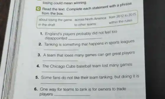 C Read the text. Complete each statement with a phrase
from the box.
about losing the game across North America from 2012 to 2015
in the draft	to other teams
within the rules
1. England's players probably did not feel too
disappointed __
2. Tanking is something that happens in sports leagues
__
3. A team that loses many games can get great players
__
4.The Chicago Cubs baseball team lost many games
__
5. Some fans do not like their team tanking but doing it is
__
6. One way for teams to tank is for owners to trade
players __
losing could mean winning.