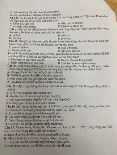 C. sẽ hoàn thành điện khí hóa vùng nông thôn.
D. phải xóa bỏ được tình trạng tham ô, lãng phí.
Câu 10. Đại hội đại biểu toàn quốc lần thứ VIII của Đảng Cộng sản Việt Nam đã xác định
nội dung nào sau đây là quốc sách hàng đầu?
A. Khoa học, giáo dụC.
B. Giáo dục và đào tạo.
C. An ninh, quốc phòng.
D. Kinh tế và chính trị.
Câu 11. Đại hội đại biểu toàn quốc lần thứ X của Đảng Cộng sản Việt Nam xác định trọng
tâm của chiến lược hội nhập quốc tế là hội nhập về
A. kinh tế.
B. chính trị.
C. vǎn hóa.
D. tư tưởng.
Câu 12. Đại hội đại biểu toàn quốc lần thứ X của Đảng Cộng sản Việt Nam xác định đẩy
mạnh công nghiệp hóa,hiện đại hóa gắn liền với phát triển
A. an ninh kinh tế.
B. kinh tế tri thứC.
C. dân chủ nhân dân.
D. dân sinh, dân chủ.
Câu 13. Vì sao Đảng Cộng sản Việt Nam phải tiếp tục hoàn thiện, bổ sung đường lối Đổi
mới được để ra từ Đại hội đại biểu toàn quốc lần thứ VI (1986)?
A. Phù hợp với tình hình thực tế.
B. Do yêu câu của Trung QuốC.
C. Điểm xuất phát còn quá thấp.
D. Đảm bảo an ninh - quốc phòng.
Câu 14. Một trong những nguyên nhân trong giai đoạn đầu của thời kỳ đối mới (1986-
1990) , Đảng Cộng sản Việt Nam chủ trương thực hiện Ba chương trình kinh tế lớn?
A. Giải quyết các nhu cầu thiết yếu cho Nhân dân.
B. Để đáp ứng nhu cầu nhiều xuất khẩu hàng hóa.
C. Giải quyết nhu cầu việc làm cho người lao động.
D. Tận dụng các lợi thế nguồn lao động trẻ, giá rẻ.
Câu 15: Một trong những thành tựu đổi mới về chính trị của Việt Nam giai đoạn 1986-
1995 là
A. Việt Nam đã tự túc được lương thựC.
B. nền dân chủ xã hội chủ nghĩa được phát huy.
C. Việt Nam trở thành viên thứ 149 của Liên Hợp QuốC.
D. tỉ lệ hộ nghèo trên cả nước giảm nhanh.
Câu 16. Một trong những nguyên nhân khách quan nào đã thúc đẩy Đảng và Nhà nước
Việt Nam tiến hành công cuộc đối mới đất nước (12-1986)
A. Sự ủng hộ từ phong trào cách mạng thê giới.
B. Các nước Đông Âu đều đã tiến hành đối mới.
C. Cuộc khủng hoảng rất trầm trọng của Liên Xô.
D. Cải tố ở Liên Xô đã đạt được nhiều thành tựu.
Câu 17. Vì sao trong đường lối Đổi mới giai đoạn (1986-1995) Đảng Cộng sản Việt
Nam xác định trọng tâm là đối mới kinh tế?
A. Kinh tế là tiêu chi đánh giá sức mạnh mỗi quốc gia.
B. Nền kinh tế của Việt Nam đang bị Pháp vượt qua.
C. Đang học hỏi bài học kinh nghiệm của Trung QuốC.
D. Kinh tê tự chủ mới quyết định được các vấn đề kháC.