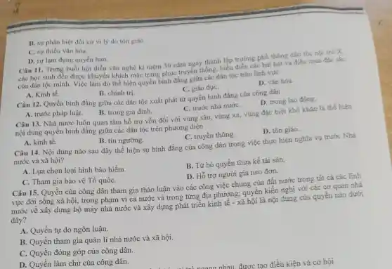 C. sự thiếu vǎn hóa.
D. sự lạm dụng quyền hạn.
Câu 11. Trong buổi hội diễn vǎn nghệ kì niệm 30 nǎm ngày thành lập trường phố thông dân tộc nội trá X,
các học sinh đều được khuyến khích mặc trang phục truyền thống, biểu điển các bài hát và điêu mua đặc sắc
của dân tộc mình . Việc làm đó thể hiện quyền bình đẳng giữa các dân tộc trên lĩnh vực
C. giáo dụC.
D. vǎn hóa.
B. sự phân biệt đối xử vì lý do tón giáo.
A. Kinh tế.
B. chính trị.
Câu 12. Quyền bình đẳng giữa các dân tộc xuất phát từ quyền bình đẳng của công dân
D. trong lao động
A. trước pháp luật.
B. trong gia đình.
C. trước nhà nướC.
Câu 13. Nhà nước luôn quan tâm hỗ trợ vốn đối với vùng sâu, vùng xã,vùng đặc biệt khó khǎn là thể hiện
nội dung quyền bình đẳng giữa các dân tộc trên phương diện
D. tôn giáo.
A. kinh tế.
B. tín ngưỡng.
C. truyền thông.
Câu 14. Nội dung nào sau đây thể hiện sự bình đẳng của công dân trong việc thực hiện nghĩa vụ trước Nhà
nước và xã hội?
A. Lựa chọn loại hình bảo hiểm.
B. Từ bó quyền thừa kế tài sản.
D. Hỗ trợ người già neo đơn.
C. Tham gia bảo vệ Tổ quốC.
Câu 15. Quyền của công dân tham gia thảo luận vào các công việc chung của đất nước trong tất cả các lĩnh
vực đời sống xã hội, trong phạm vi cả nước và trong từng địa phương; quyền kiến nghị với các cơ quan nhà
nước về xây dựng bộ máy nhà nước và xây dựng phát triển kinh tế - xã hội là nội dung của quyền nào dưới
đây?
A. Quyền tự do ngôn luận.
B. Quyền tham gia quản lí nhà nước và xã hội.
C. Quyền đóng góp của công dân.
D. Quyền làm chủ của công dân.	đươc tạo điều kiên và cơ hội