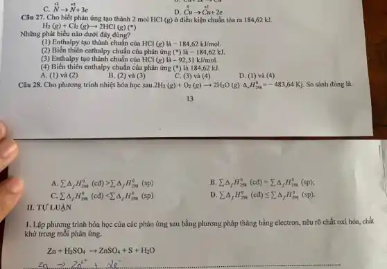 C. stackrel (+2)(N)arrow stackrel (+5)(N)+3e
D stackrel (0)(Cuu)stackrel (0)(Cu)arrow stackrel (+2)(Cu)+2e
Câu 27. Cho biết phản ứng tạo thành 2 mol HCl (g) ở điều kiện chuẩn tỏa ra 184,62 kJ.
H_(2)(g)+Cl_(2)(g)arrow 2HCl(g)
Những phát biểu nào dưới đây đúng?
(1) Enthalpy tạo thành chuẩn của HCl (g) là -184,62kJ/mol.
(2) Biến thiên enthalpy chuẩn của phản ứng (ast ) là -184,62kJ.
(3) Enthalpy tạo thành chuẩn của HCl (g) là -92,31kJ/mol.
(4) Biến thiên enthalpy chuẩn của phản ứng (ast ) là 184,62 kJ.
A. (1) và (2)
B. (2) và (3)
C. (3) và (4)
D. (1)và (4)
Câu 28. Cho phương trình nhiệt hóa học sau 2H_(2)(g)+O_(2)(g)arrow 2H_(2)O(g)Delta _(r)H_(298)^0=-483,64Kj . So sánh đúng là.
A sum Delta _(f)H_(298)^0(cd)gt sum Delta _(f)H_(298)^0(sp)
B sum Delta _(f)H_(298)^0(cd)=sum Delta _(f)H_(298)^0(sp)
C. sum Delta _(f)H_(298)^0(cd)lt sum Delta _(f)H_(298)^0(sp)
D sum Delta _(f)H_(298)^0(cd)leqslant sum Delta _(f)H_(298)^0(sp)
II. TƯ LUẬN
1. Lập phương trình hóa học của các phản ứng sau bằng phương pháp thǎng bằng electron, nêu rõ chất oxi hóa, chất
khử trong mỗi phản ứng.
Zn+H_(2)SO_(4)arrow ZnSO_(4)+S+H_(2)O