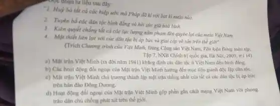 Đọc đoạn tư liệu sau đây:
"1. Huỳ bỏ tất cả các hiệp ước mà Pháp đã kì với bat kì nước nào.
2. Tuyên bố các dân tộc bình đẳng và hết sức giữ hoà binh.
3. Kiên quyết chống tẩi cả các lực lượng xâm phạm đến quyên lợi của nước Việt Nam.
4. Mật thiết liên lạc với các dân tộc bị áp bức và giai cáp vô sản trên thế giới".
(Trích Chương trình của Việt Minh, Đảng Cộng sản Việt Nam Vǎn kiện Đảng toàn tập.
Tập 7, NXB Chính trị quốc gia, Hà Nội, 2000, tr.1 14)
a) Mặt trận Việt Minh (ra đời nǎm 1941) khẳng định các dân tộc ở Việt Nam đều binh đẳng.
b) Các hoạt động đối ngoại của Mặt trận Việt Minh hướng đến mục tiêu giành độc lập dân tộc.
c) Mặt trận Việt Minh chủ trương thành lập mặt trận thống nhất của tất cả các dân tộc bị áp bức
trên bán đảo Đông Dương.
d) Hoạt động đối ngoại của Mặt trận Việt Minh góp phần gắn cách mạng Việt Nam với phong
trào dân chủ chống phát xít trên thế giới.