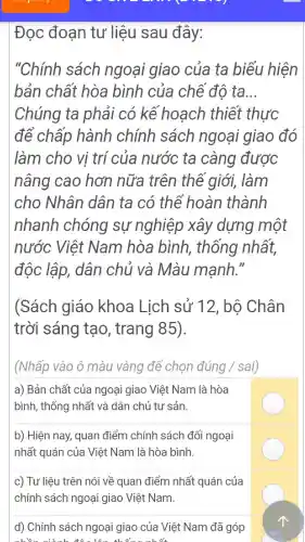 Đọc đoạn tư liệu sau đây:
"Chính sách ngoại giao của ta biểu hiện
bản chất hòa bình của chế đô ta. __
Chúng ta phải có kê hoạch thiết thực
để chấp hành chính sách ngoại giao đó
làm cho vị trí của nước ta càng được
nâng cao hơn nữa trên thê giới,làm
cho Nhân dân ta có thể hoàn thành
nhanh chóng sự nghiệp xây dựng một
nước Việt Nam hòa bình., thống nhất,
độc lập,dân chủ và Màu manh."
(Sách giáo khoa Lich sử 12 , bộ Chân
trời sáng tạo , trang 85)
(Nhấp vào ô màu vàng đề chon đúng /sai)
a) Bản chất của ngoại giao Việt Nam là hòa
bình , thống nhất và dân chủ t r sản.
b) Hiện may,quan điểm chính sách đố i ngoại
nhất : quán của Việt Nam là hòa bình.
c) Tư liêu trên nói về quan điểm nhất quán của
chính sách ngoai giao Việt Nam.
d)Chính sách ngoại giao của Việt Nam đã góp