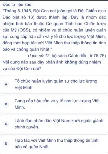 Đọc tư liệu sau:
"Tháng 5-1945 , Đội Con nai (còn gọi là Đội Chiến dịch
Đặc biệt số 13)được thành lập . Đây là nhóm đặc
nhiệm tình báo thuộc Cơ quan Tình báo Chiến lược
của Mỹ (OSS), có nhiệm vụ tổ chức huấn luyện quân
sự, cung cấp hậu cần và y tế cho lực lượng ) Việt Minh,
đồng thời hợp tác với Việt Minh thu thập thông tin tình
báo và chống quân Nhật."
(Lịch sử 12, bộ sách Cánh diều . tr. 75-76
Nội dung nào sau đây phản ánh không đúng nhiệm
vụ của Đội Con nai?
A
Tổ chức huấn luyện quân sự cho lực lượng
A
Việt Minh.
B
Cung cấp hậu cần và y tế cho lực lượng Việt
Minh.
C
chính quyền.
Lãnh đạo nhân dân Việt Nam khởi nghĩa giành
D
báo về quân Nhật
Hợp tác với Việt Minh thu thập thông tin tình
D