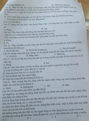 C. Thời gian khuếch tán
D. Chênh lệch nồng độ
Câu 22. Dựa vào đặc tính vật lý của hệ mạch, anh (chị) hãy giải thích nguyên nhân khi
tiêm chủng thường tiêm vào tĩnh mạch mà không phải động mạch?
A. Động mạch có vận tốc và áp lực máu mạnh nên khi rút kim tiêm ra dễ gây chảy nhiều
máu
B. Tĩnh mạch nằm nông (gần da) nên dễ tìm, tĩnh mạch rộng nên dễ luồn kim tiêm.
C. Tĩnh mạch có kích thước lớn hơn động mạch
D. Cả A và B đúng
Câu 23. Sóng siêu âm được ứng dụng trong y học cả trong lĩnh vực chẩn đoán và điều
trị.
A. Đúng
B. Sai
Câu 24. Chẩn đoán hình ảnh bằng siêu âm dựa trên cơ sở là:
- Các lớp môi trường khác nhau hấp thụ siêu âm khác nhau.
- Các mặt phân cách hai môi trường khác nhau phản xạ siêu âm khác nhau.
A. Đúng
B. Sai
Câu 25. Mức độ phản xạ của sóng siêu âm tại mặt phân cách giữa hai môi trường khác
nhau được thế hiện qua:
B. Hệ số Hệ số phản xạ
C. Tần số Doppler
A. Hệ số hấp thụ
Câu 26. Trong cùng một môi trường, so với vận tốc sóng âm thì sóng siêu âm có vận tốc:
A. Lớn hơn	B. Bằng nhau.
C. Nhỏ hơn.
Câu 27. Do hệ số hấp thụ sóng siêu âm của xương và phổi lớn nên rất khó siêu âm các tổ
chức này.
B. Sai
A. Đúng
Câu 28. Khi chẩn đoán và điều trị bằng siêu âm, người ta phải bôi lớp gel lên da để:
A. Loại bỏ không khí ở giữa đầu dò và mặt da
B. Làm cho trơn láng khi di chuyển đầu dò
C. Tạo sự thoải mái cho người bệnh
D. Làm cho sóng siêu âm không bị khúc xạ
Câu 29. Môi trường hấp thụ sóng siêu âm mạnh nhất trong các môi trường dưới đây
khiến cho siêu âm bị tắt nhanh là:
A. Nước
B. Không khí
C. Sắt
D. Máu
Câu 30. Có bao nhiêu phát biểu sau đây đúng?
(a) Người ta lợi dụng tác dụng nhiệt tại chỗ của chùm siêu âm để làm giãn mạch,tǎng
tính thấm của màng tế bào.
(b) Lợi dụng hiện tượng siêu âm làm đứt gãy liên kết môi trường, tạo các lỗ vi mô để tiêu
diệt các tế bào bệnh, các vi sinh vật bệnh.
(c) Siêu âm được dùng để điều trị các chứng đau thần kinh, nhất là thần kinh tọa, bệnh
viêm các mô liên kết và thần kinh.
(d) Không dùng siêu âm điều trị cho người đang có thai,đang bị lao, bị sốt và trẻ em.
D. 5
(e) Siêu âm cường độ lớn được dùng đề phá hủy các tổ chức bệnh như sỏi thận, u tuyên.
A. 2
B. 3
C. 4