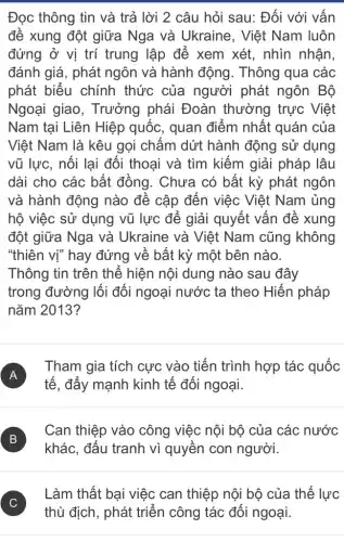 Đọc thông tin và trả lời 2 câu hỏi sau: Đối với vấn
đề xung đột giữa Nga và Ukraine , Việt Nam luôn
đứng ở vị trí trung lập để xem xét, nhìn nhận,
đánh giá, phát ngôn và hành động. Thông qua các
phát biểu chính thức của người phát ngôn Bộ
Ngoại giao , Trưởng phái Đoàn thường trực Việt
Nam tại Liên Hiệp quốc, quan điểm nhất quán của
Việt Nam là kêu gọi chấm dứt hành động sử dụng
vũ lực, nối lại đối thoại và tìm kiếm giải pháp lâu
dài cho các bất đồng. Chưa có bất kỳ phát ngôn
và hành động nào đề cập đến việc Việt Nam ủng
hộ việc sử dụng vũ lực để giải quyết vấn đề xung
đột giữa Nga và Ukraine và Việt Nam cũng không
"thiên vị" hay đứng về bất kỳ một bên nào.
Thông tin trên thể hiện nội dung nào sau đây
trong đường lối đối ngoại nước ta theo Hiến pháp
nǎm 2013?
A
tế, đấy mạnh kinh tế đối ngoại.
Tham gia tích cực vào tiến trình hợp tác quốc
A
B
khác, đấu tranh vì quyền con người.
B
Can thiệp vào công việc nội bộ của các nước
C )
Làm thất bại việc can thiệp nội bộ của thế lực
thù địch, phát triển công tác đối ngoại.