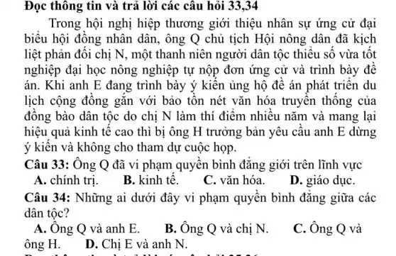 Đọc thông tin và trả lời các câu hỏi 33,34
Trong hội nghị hiệp thương giới thiệu nhân sự ứng cử đại
biểu hội đồng nhân dân, ông Q chủ tịch Hội nông dân đã kịch
liệt phản đối chị N, một thanh niên người dân tộc thiếu số vừa tốt
nghiệp đại học nông nghiệp tự nộp đơn ứng cử và trình bày để
án. Khi anh E đang trình bày ý kiến ủng hộ đề án phát triển du
lịch cộng đồng gǎn với bảo tôn nét vǎn hóa truyền thống của
đồng bào dân tộc do chi N làm thí điểm nhiều nǎm và mang lại
hiệu quả kinh tế cao thì bị ông H trưởng bản yêu cầu anh E dừng
ý kiến và không cho tham dự cuộc họp.
Câu 33: Ông Q đã vi phạm quyền bình đẳng giới trên lĩnh vực
A. chính trị.
B. kinh tế.
C. vǎn hóa.
D. giáo dụC.
Câu 34: Những ai dưới đây vi phạm quyền bình đẳng giữa các
dân tộc?
A. Ông Q và anh E.
B. Ông Q và chị N.
C. Ông Q và
ông H.
D. Chị E và anh N.