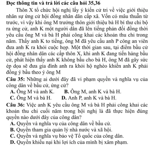 Đọc thông tin và trả lời các câu hỏi 35,36
Thôn X tổ chức hội nghị lấy ý kiến cử tri về việc giới thiệu
nhân sự ứng cử hội đồng nhân dân cấp xã. Vốn có mâu thuẫn từ
trước, vì vậy khi ông M trưởng thôn giới thiệu bà H bí thư chi bộ
ra ứng cử, anh K một người dân đã lên tiếng phản đối đồng thời
yêu cầu ông M và bà H phải công khai các khoản thu chi trong
nǎm. Thấy anh K to tiếng, ông M đã yêu cầu anh P công an viên
đưa anh K ra khỏi cuộc họp. Một thời gian sau, tại điểm bầu cử
hội đồng nhân dân các cấp thôn X,, khi anh K đang tiến hàng bầu
cử, phát hiện thấy anh K không bầu cho bà H, ông M đã gây sức
ép dọa sẽ đưa gia đình anh ra khỏi hộ nghèo khiến anh K phải
đồng ý bầu theo ý ông M
Câu 35: Những ai dưới đây đã vi phạm quyền và nghĩa vụ của
công dân về bầu cử, ứng cử?
A. Ông M và anh K.
B. Ông M, anh K và bà H.
C. Ông M và bà H.
D. Anh P, anh K và bà H.
Câu 36: Việc anh K yêu cầu ông M và bà H phải công khai các
khoản thu chi cuối nǎm trong hội nghị là đã thực hiện đúng
quyền nào dưới đây của công dân?
A. Quyền và nghĩa vụ của công dân về bầu cử.
B. Quyền tham gia quản lý nhà nước và xã hội
C. Quyền và nghĩa vụ bảo vệ Tổ quốc của công dân.
D. Quyền khiếu nại khi lợi ích của mình bị xâm phạm.