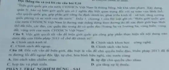 Đọc thông tin và trà lời các câu hoi 9,10
"Biên giới quốc gia của nước CHXHCN Việt Nam là thiêng liêng, bất khả xâm phạm. Xây đựng.
quản lý, bảo vệ biên giới quốc gia có ý nghĩa đãc biệt quan trọng đối với sy todn ven linh the.
chủ quyền quốc gia.góp phần giữ vững ổn định chinh tri phát triển kinh tế - và hội, tǎng cuống
quốc phòng và an ninh của đất nước : Diều 1. chương 1 của Bộ luật ghi to: "Biên giới qube giv
của nước CHXIICN Việt Nam là đường một thẳng đứng theo đường đó đề xác định giới hạn lãnh
thổ đất liền, các đào, các quần đào trong đó có quần đào Hoàng Sa và Trường Sa, vùng hiểm, vùng
đất, vùng trời cua nước CHXHCN Việt Nam^2
Câu 9. Việc giai quyết tốt vấn đề biên giới quốc gia cũng góp phần thực hiện the nol dung mino
dưới đây của Hiến pháp 2013 về chế độ chinh tri?
A. Chinh sách kinh tế
B. Chinh sách khoa học-công nghệ
C. Chinh sach đó ngoai
D. Chinh sách vận
Cân 10. Đối với vấn đề biên giới.độc biệt là vấn đề chủ quyền biến đào. Hiến pháp 2013 did
ngoại độc lập, tự chủ, hòa bình hữu nghị, các nước cùng
A. tìm cách xâm chiếm nhau
B. áp đạt chù quyền cho nhau.
C. hop tác và phát trien.
D. gia tang uy le thuke