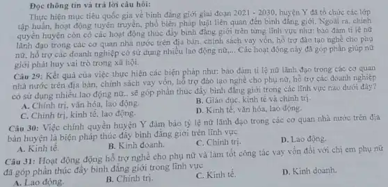 Đọc thông tin và trả lời câu hỏi:
Thực hiện mục tiêu quốc gia về bình đặng giới giai đoạn 2021-2030 huyện Y đã tổ chức các lớp
tập huấn, hoạt động tuyên truyền, phổ biến pháp luật liên quan đến bình đǎng giới.Ngoài ra, chính
quyền huyện còn có các hoạt động thúc đầy bình đẳng giới trên từng lĩnh vực như: bảo đảm tỉ lệ nữ
lãnh đạo trong các cơ quan nhà nước trên địa bàn, chính sách vay vôn, hồ trợ đào tạo nghề cho phụ
nữ, hỗ trợ các doanh nghiệp có sử dụng nhiều lao động nữ
__ Các hoạt động này đã góp phần giúp nữ
giới phát huy vai trò trong xã hội.
Câu 29: Kết quả của việc thực hiện các biện pháp như:bảo đảm tỉ lệ nữ lãnh đạo trong các cơ quan
nhà nước trên địa bàn, chính sách vay vốn, hỗ trợ đào tạo nghề cho phụ nữ, hỗ trợ các doanh nghiệp
có sử dụng nhiều lao động nữ.. sẽ góp phần thúc đây bình đǎng giới trong các lĩnh vực nào dưới đây?
A. Chính trị, vǎn hóa, lao động.
B. Giáo dục, kinh tế và chính trị.
C. Chính trị, kinh tế, lao động.
D. Kinh tế, vǎn hóa, lao động.
Câu 30: Việc chính quyền huyện Y đảm bảo tỷ lệ nữ lãnh đạo trong các cơ quan nhà nước trên địa
bàn huyện là biện pháp thúc đầy bình đẳng giới trên lĩnh vực
C. Chính trị.
D. Lao động
A. Kinh tế.
B. Kinh doanh.
Câu 31: Hoạt động động hỗ trợ nghê cho phụ nữ và làm tốt công tác vay vốn đối với chị em phụ nữ
đã góp phần thúc đầy bình đẳng giới trong lĩnh vực
A. Lao động.
B. Chính trị.
C. Kinh tê.
D. Kinh doanh