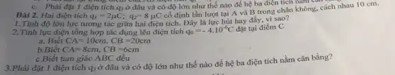 c.. You out tại từ dng dịch của AD điện trên qo hư thế nào để hệ ba điểm chân không
điện tích q3 ở đâu và có độ lớn như thế nào để hệ ba điện tích nǎm cân ba nhau 10 cm.
1.Tính độ lớn lực tương tác giữa hai điện tích. Đây là lực hút hay đầy vì sao?
2.Tính lực điện tổng hợp tác dụng lên điện tích q_(0)=-4cdot 10^-6C đặt tại điểm C
a. Biết CA=10cm,CB=20cm
b.Biết CA=8cm,CB=6cm
c.Biết tam giác ABC đều
3.Phải đặt 1 điện tích q3 ở đâu và có độ lớn như thế nào để hệ ba điện tích nằm cân bằng?