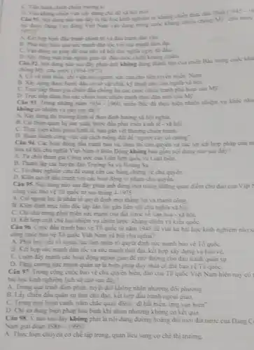 C. Tien hinh chien chion troing ki
D. Vin khing chien vita xiy dạng ché độ xã hội mới.
Cin 91. Ngi dung nio sau đây li hài bọc kinh nghiệm từ không chiếm thực dân Phip
19750
động Việt Nam vận dung trong cujic khing chiến chồng Mỹ, cứu
A. Ket hop hinh diu trình chính trị và đầu trình đàn vịn.
B. Phit huy hiea qui sức mạnh dân tộc với sứ mạnh thời dai
động sự giúp đ3 của phe và hội chủ nghĩa ngay từ diu
D. Xiy dimg milt trận ngoại giao từ đầu cuộc chiến kháng chiến
Cin 92 Noidung nào sau đây phùn ảnh không đúng thành tựa của miền Bắc trong cujic khi
ching Mi, citu nuic (1954.1975)
A. Có vù tinh thần chi vien six nguin.sức cin cho tiến tuyến miền Nam.
B. Xiy dime done bao đầu cơ số vật chúc, kỳ thuật cho chủ nghĩa và hội.
C. True tiep tham gia chiến đầu chồng lại các cuộc chiến tranh phá hoại của Mỹ.
D. Trye tiep dinh bại các chiến lược chiến trình thực địn mới của Mị.
Ciu 93. Trong nhing nǎm 1954-1960	hiện nhiều nhiệm vụ khác nha
nào sau diy?
A. Xiy dimg thi truong kinh tế theo định hướng và hội nghĩa.
B. Cai thien quan hệ sản xuất, bước đầu phút triển kinh tế - xã hội.
C. Thực hiện khôi phục kinh tế, hàn gin vét thương chiến tranh.
D. Hoàn thinh cong viec cái cách ruộng đất đề người cày có rujing".
Ciu 94. Các hoat động đầu trình bảo vẽ, thực thi chủ quyền và các lợi ích hợp pháp của m
nghĩa Việt Nam ở Biển Đông không bao gồm nội dung nào sau day?
A. Từ choi tham gia Công ước của Liên hợp quốc về Luật biển.
B. Thành lip các bu én đảo Trường Sa và Hoing Sa.
C. To chirc nghiên cứu đề cung cấp các bằng chứng về chủ quyền.
D. Kiên quyet din tranh với các hoạt động vì phạm chủ quyền.
Ciu 95. Noi dung nào sau đây phản ánh đúng một trong những quan điểm chủ đạo của Việt
cong viec biove Tổ quốc từ sau thing 4-1975
A. Coi ngoailye li nhân tố quyết định mọi thǎng lợi và thành công.
B. Kien Ginh mpe tiểu độc lập dân tộc gần liền với chủ nghĩa xã hội.
C. Chi chú trọng phút triển sức mạnh của đất nước về vǎn hóa - xã hội.
D. Kết hợp chạt chè hai nhiệm vụ chiến lược: kháng chiến và kiến quốC.
Câu 96. Cuộc đầu tranh bảo vệ Tô quốc từ nǎm 1945 đề viết lại bài học kinh nghiệm nào s
cùng cuộc bảo vệ Tô quốc Việt Nam xã hội chủ nghĩa?
A. Phát huy yếu to ngoại lực làm nhân tô quyết định sức mạnh bảo vệ Tô quốC.
B. Kết hop sức mạnh dân tộc và sức mạnh thời đại, kết hợp xây dựng và bào vê.
C. Luôn đáy mạnh các đề mở đường cho đầu tranh quân sự.
D. Tǎng cường sức mạnh quản sự là biện pháp duy nhất có thê bảo vệ Tô quoC.
Câu 97. Trong công cuộc bảo vệ chủ quyền biển, đào của Tổ quốc Việt Nam hiện nay có
bài học kinh nghiệm lịch sử nào sau đây?
A. Trong quá trình đảm phản, tuyệt đối không nhân nhượng đối phương
B. Lấy chiến đầu quân sự làm chủ đạo. kết hợp đầu tranh ngoại giao.
C. Trong mọi hoàn cành nǎm chǎc quan điểm "đi bàt biền, ứng vạn biển".
D. Chi sử dụng biện pháp hòa bình khi nhún nhường không có kêt qua.
Câu 98. Ý nào sau đây không phải là nội dung đường hoảng đôi mới đất nước của Đảng C
Nam giai đoan 1986-1995
A. Thực hiện chuyên cơ chế tập trung.quan lieu sang co chế thị trường.