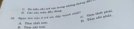 C. Do tiểu cầu trẻ em trong những tháng đầu có
D. Các câu trên đều đúng.
16. Ngǎn tim nào ở trẻ em đập mạnh nhất?
C. Tâm thất phải.
A. Tâm thất trái.
D. Tâm nhĩ phải.
B. Tâm nhĩ trái.