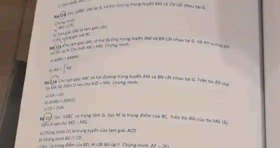 c) Tìm x biêt NO
Delta ABC cân tai A, có hai đường trung tuyến BM và CN cắt nhau tại G.
Chimg minh:
a)
BM=CN
b) Tam giác GBClà tam giác cân;
c) AG vuông góc với BC.
Ba(115 Cho tam giác ABC có hai đường trung tuyến AM và BN cắt nhau tại G. Vẽ AH vuông g óc với BC tai H.Cho biết
HB=HM. Chứng minh:
a) Delta ABH=Delta AMH;
b) AG=(2)/(3)AB
Bài(116. Cho tam giác ABC có hai đường trung tuyến AM và BN cắt nhau tại G. Trên tia đối của tia MA lấy điếm D sao cho MD=MG. Chứng minh:
a) GA=GD
b) Delta MBG=Delta MCD
c) CD=2GN.
Bai 11). Cho Delta ABC
có trọng tâm G.Gọi M là trung điểm của BC. Trên tia đối của tia MG lấy
điếm D sao cho MD=MG
a) Chứng minh CG là trung tuyến của tam giác ACD.
b) Chứng minh BG//CD.
c|Gọi l là trung điểm của BD; Al cắt BG tại F. Chứng minh
AF=2FI