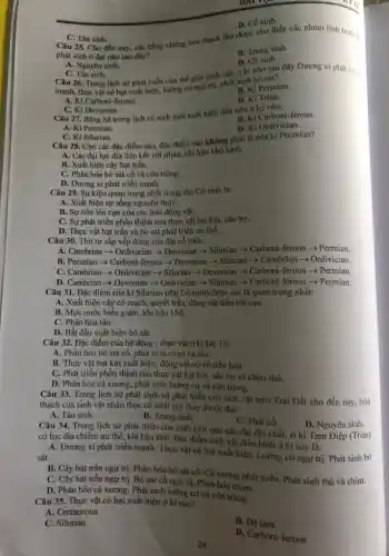 C. Tân sinh. Câu 25. Cho đến nay, các bằng chứng hoá thạch thu được cho thấy các nhóm linh trướng
phát sinh ở đại nào sau đây?
B. Trung sinh.
D. Cồ sinh.
D. Cổ sinh.
A. Nguyên sinh.
C. Tân sinh. Câu 26. Trong lịch sử phát triển của thế giới sinh vật.ở ki nào sau đây Dương xi phát trièn
mạnh, thực vật có hạt xuất hiện, lưỡng cungy trị, phát sinh bò sát?
B. Ki Permian.
A. Ki Carboni-ferous.
D. Ki Trias.
Câu 27. Bǎng hà trong lịch sử sinh giới xuất hiện đầu tiên ở ký nào:
C. Ki Devonian.
B. Ki Carboni-ferous.
A. Ki Permian.
D. Ki Ordivician.
C. Ki Silurian.
Câu 28. Cho các đặc điểm sau, đặc điểm nào không phải là của ki Pecmian?
A. Các đại lục địa liên kết với nhau,khi hậu khô lạnh.
B. Xuất hiện cây hạt trần.
C. Phân hóa bò sát cổ và côn trùng.
D. Dương xi phát triển mạnh.
Câu 29. Sự kiện quan trọng nhất trong đại Cổ sinh là:
A. Xuất hiện sự sống nguyên thủy.
B. Sự tiến lên cạn của các loài động vật.
C. Sự phát triển phồn thịnh của thực vật hạt kín, sâu bọ.
D. Thực vật hạt trấn và bò sát phát triển ưu thế.
Câu 30. Thứ tự sắp xếp đúng của đại cổ sinh:
A. Cambrian - Ordivician Devonian > Silurian > Carboni-ferous >Permian.
B. Pecmian > Carboni -ferous > Devonian >Silurian -> Cambrian >Ordivician.
C. Cambrian >>Ordivician > Silurian > Devonian > Carboni-ferous >Permian.
D. Cambrian > Devonian -> Ordivician -> Silurian > Carboni-ferous +Permian.
Câu 31. Đặc điểm của ki Silurian (đại Cổ sinh) được coi là quan trọng nhất:
A. Xuất hiện cây có mạch, quyết trần,động vật tiến lên cạn.
B. Mực nước biến giảm, khí hậu khô.
C. Phân hóa tảo.
D. Bắt đầu xuất hiện bò sát.
Câu 32. Đặc điểm của hệ động - thực vật ở ki Đệ Tứ:
A. Phân hóa bò sát cổ, phát sinh chim và thú.
B. Thực vật hạt kín xuất hiện, động vật có vú tiến hóa.
C. Phát triển phồn thịnh của thực vật hạt kín, sâu bọ và chim thú.
D. Phân hóa cá xương.phát sinh lưỡng cư và côn trùng.
Câu 33. Trong lịch sử phát sinh và phát triển của sinh vật trên Trái Đất cho đến nay, hoá
thạch của sinh vật nhân thực cổ nhất tìm thấy thuộc đại:
A. Tân sinh.
B. Trung sinh
C. Thái cổ.
D. Nguyên sinh.
Câu 34. Trong lịch sử phát triển của sinh giới qua các đại địa chất, ở kỉ Tam Điệp (Trias)
có lục địa chiếm ưu thế, khí hậu khô. Đặc điểm sinh vật điền hình ở kì này là:
A. Dương xi phát triển mạnh. Thực vật có hạt xuất hiện. Lưỡng cư ngự trị. Phát sinh bò
sát.
B. Cây hạt trần ngự trị. Phân hóa bò sát cổ. Cá xương phát triển. Phát sinh thú và chim.
C. Cây hạt trần ngự trị. Bò sát cổ ngự trị. Phân hóa chim.
D. Phân hóa cá xương.Phát sinh lưỡng cư và côn trùng
Câu 35. Thực vật có hạt xuất hiện ở ki nào?
A. Cretaceous
C. Silurian
B. Đệ tam
D. Carboni-ferous
24