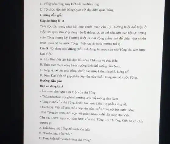 C. Tổng tiến công truy kích kẻ thù đến cùng.
D. Tổ chức Hội thể Đông Quan với đại diện quân Tống
Hướng dẫn giải
Đáp án đúng là A
Tính độc đảo trong cách kết thúc chiến tranh của Lý Thường Kiệt thể hiện ở
việc: khi quân Đại Việt đang trên đà thẳng lợi, có thể tiêu diệt toàn bộ lực lượng
quân Tống nhưng Lý Thường Kiệt đã chủ động giảng hoà để chấm dứt chiến
tranh, quan hệ hai nước Tổng - Việt sau đó bình thường trở lại.
Câu 9. Nội dung nào không phản ánh đúng âm mưu của nhà Tống khi xâm lược
Đại Việt?
A. Lấy Đại Việt làm bàn đạp tấn công Chǎm-pa từ phía BắC.
B. Thỏa mãn tham vọng bành trướng lãnh thổ xuống phía Nam.
C. Tǎng vị thế của nhà Tống, khiến hai nước Liêu, Hạ phải kiêng nể.
D. Đánh Đại Việt để góp phần dẹp yên mẫu thuẫn trong nội bộ nước Tống.
Hướng dǎn giải
Đáp án đúng là:A
- Âm mưu xâm lược Đại Việt của nhà Tống:
+ Thỏa mãn tham vọng bành trướng lãnh thổ xuống phía Nam.
+ Tǎng vị thế của nhà Tống, khiến hai nước Liêu, Hạ phải kiêng nể.
+ Đánh Đại Việt để góp phần dẹp yên mâu thuẫn trong nội bộ nước Tống.
- Nhà Tống âm mưu phối vợp với quân Chǎm-pa để tấn công Đại Việt.
Câu 10. Trước nguy cơ xâm lược của nhà Tống, Lý Thường Kiệt đã có chủ
trương gi?
A. Đấu hàng nhà Tống để tránh tổn thất.
B. "Đánh chắc, tiến chác".
C. Thực hiện kế "vườn không nhà trống".