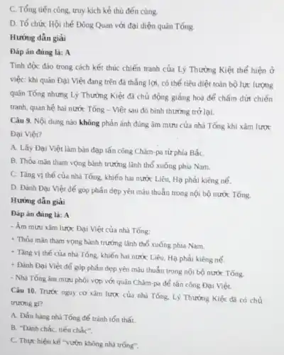 C. Tổng tiến công truy kích kẻ thù đến cùng.
D. Tổ chức Hội thể Đông Quan với đại diện quân Tống.
Hướng dẫn giải
Đáp án đúng là:A
Tính độc đảo trong cách kết thúc chiến tranh của Lý Thường Kiệt thể hiện ở
việc: khi quân Đại Việt đang trên đà thắng lợi, có thể tiêu diệt toàn bộ lực lượng
quân Tổng nhưng Lý Thường Kiệt đã chủ động giảng hoà để chấm dứt chiến
tranh, quan hệ hai nước Tổng - Việt sau đó bình thường trở lại.
Câu 9. Nội dung nào không phản ánh đúng âm mưu của nhà Tổng khi xâm lược
Đại Việt?
A. Lấy Đại Việt làm bàn đạp tấn công Chǎm-pa từ phía BắC.
B. Thỏa mãn tham vọng bành trướng lãnh thổ xuống phía Nam.
C. Tǎng vị thế của nhà Tống, khiến hai nước Liêu, Hạ phải kiêng nể.
D. Đánh Đại Việt để góp phần dẹp yên mâu thuẫn trong nội bộ nước Tống.
Hướng dẫn giải
Đáp án đúng là:A
- Âm mưu xâm lược Đại Việt của nhà Tống:
+ Thỏa mãn tham vọng bành trướng lãnh thổ xuống phía Nam.
+ Tǎng vị thế của nhà Tống, khiến hai nước Liêu, Hạ phải kiêng nể.
+ Đánh Đại Việt để góp phần dẹp yên mâu thuần trong nội bộ nước Tổng.
- Nhà Tống âm mưu phối vợp với quân Chǎm-pa để tấn công Đại Việt.
Câu 10. Trước nguy cơ xâm lược của nhà Tống, Lý Thường Kiệt đã có chủ
trương gi?
A. Đấu hàng nhà Tống để tránh tổn thất.
B. "Đánh chắc, tiến chắc"
C. Thực hiện kế "vườn không nhà trống".