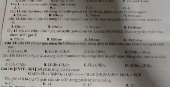 C. trans-but-2-ene
Câu 10: C_(4)H_(0) có bao nhiêu đồng phân alkyne
A. 5
B. 2.
C. 3.
D. 4
Câu 11: Khi cho ethene tác dung với hydrogen có xúc tác Ni sản phẩm thu được có tên gol là:
C. Ethene
A. Ethane
B. Ethyne
D. Methane
Câu 12: Khi cho ethyne tác dung với hydrogen có xúc tác NI đun nóng sản phẩm thu được có tên gol
là:
A. Ethane
B. Ethyne
C. Ethene
D. Methane
Câu 13: Khi cho ethyne tác dụng với hydrogen có xúc tác Lindlar (Pd/PbCO_(3)) đun nóng sản phẩm thu
được có tên gọi là:
A. Ethane
C. Ethene
D. Methane
Câu 14: Dần khí ethene qua dung dịch bromine thay dung dịch bị mất màu. Sản phẩm tao ra là chất
nào
A. CH_(3)-CH_(2)Br
B. CH_(2)Br-CH_(2)Br
C. CH_(3)-CHBr_(2)
D. CHBr_(2)-CHBr_(2)
Câu 15: Dần khí ethyne qua dung dịch bromine thấy dung dịch bị mất màu. Sản phẩm tạo ra là chất
nào
A. CH_(3)-CH_(2)Br
B. CH_(2)Br-CH_(2)Br
C. CH_(3)-CHBr_(2)
D. CHBr_(2)-CHBr_(2)
Câu 16: [KNTT-SBT] Xét phân ứng hóa học sau:
CH_(3)CH=CH_(2)+KMnO_(4)+H_(2)Oarrow CH_(3)CH(OH)CH_(2)OH+MnO_(2)+KOH
Tổng hệ số tỉ lượng tối giản của các chất trong phản ứng này bằng
A. 13
B. 14.
C. 15.
D. 16.
D. cis-pent-2-ene