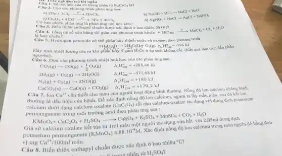 C. Trắc nghiệm trả lời ngắn
Số oxi hóa của Cr trong phân tử K_(2)CrO_(4) là?
Câu 2. Cho các phương trình phản ứng sau:
b)
a) 2Fe+3Cl_(2)xrightarrow (t^circ )2FeCl_(3)
c) Fe_(3)O_(4)+4COxrightarrow (t^circ )3Fe+4CO_(2)
d)
NaOH+HClarrow NaCl+H_(2)O. AgNO_(3)+NaClarrow AgCl+NaNO_(3).
Có bao nhiêu phản ứng là phản ứng oxi hóa khử?
Câu 4. Tổng hệ số cân bằng tối giản của phương trình
MnO_(2)+HCl_(400)xrightarrow (t^circ )MnCl_(2)+Cl_(2)+H_(2)O
là bao nhiêu?
Câu 3. Biến thiên enthapy!chuẩn được xác định ở bao nhiêu độ (K)?
Câu 5. Hydrogen peroxide có thể phân hủy thành nước và oxygen theo phương trình
2H_(2)O_(2)(g)arrow 2H_(2)O(l)+O_(2)(g)Delta _(r)H_(298)^circ =-196kJ
Hãy tính nhiệt lượng tỏa ra khi phân hửy 5'gam H_(2)O_(2)
ở áp suất không đổi. (Kết quả làm tròn đến phần
nguyên).
Câu 6. Dựa vào phương trình nhiệt hoá học của các phản ứng sau:
CO_(2)(g)arrow CO(g)+(1)/(2)O_(2)(g) Delta _(r)H_(298)^circ =+283,46kJ
2H_(2)(g)+O_(2)(g)arrow 2H_(2)O(l) Delta _(r)H_(296)^circ =-571,68kJ
N_(2)(g)+O_(2)(g)arrow 2NO(g) Delta _(r)H_(298)^circ =+180kJ
CaCO_(3)(s)arrow CaO(s)+CO_(2)(g) Delta _(r)H_(298)^circ =+179,2kJ
Câu 7. Ion Ca^2+
cần thiết cho máu của người hoạt động bình thường. Nồng độ ion calcium không bình
thường là dấu hiệu của bệnh. Để xác định nồng độ ion calcium, người ta lấy mẫu máu, sau đó kết ion
calcium dưới dạng calcium oxalate
(CaC_(2)O_(4))
rối cho calcium oxalate tác dụng với dung dịch potassium
ứng sau :
KMnO_(4)+CaC_(2)O_(4)+H_(2)SO_(4)arrow CaSO_(4)+K_(2)SO_(4)+MnSO_(4)+CO_(2)+H_(2)O
Giả sử calcium oxalate kết tủa từ 1ml máu
potassium permanganate
(KMnO_(4))4,88cdot 10^-4M
. Xác định nồng độ ion calcium trong máu người đó bằng đơn
vị mg Ca^2+/100ml máu.
Câu 8. Biến thiên enthapyl chuẩn được xác định ở bao nhiêu
{}^circ C
t