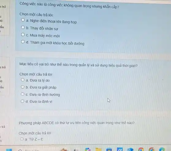 c trả
c trả
Công việc nào là công việc không quan trọng nhưng khẩn cấp?
Chọn một câu trả lời:
a. Nghe điện thoai khi đang họp
b. Thay đổi nhân sự
c. Mua máy móc mới
d. Tham gia một khóa học bồi dưỡng
Mục tiêu có vai trò như thế nào trong quản lý và sử dụng hiệu quả thời gian?
Chọn một câu trả lời:
a. Đưa ra lý do
b. Đưa ra giải pháp
c. Đưa ra định hướng
d. Đưa ra định vị
Phương pháp ABCDE có thứ tự ưu tiên công việc quan trọng như thế nào?
Chọn một câu trả lời:
a. Từ Z-E